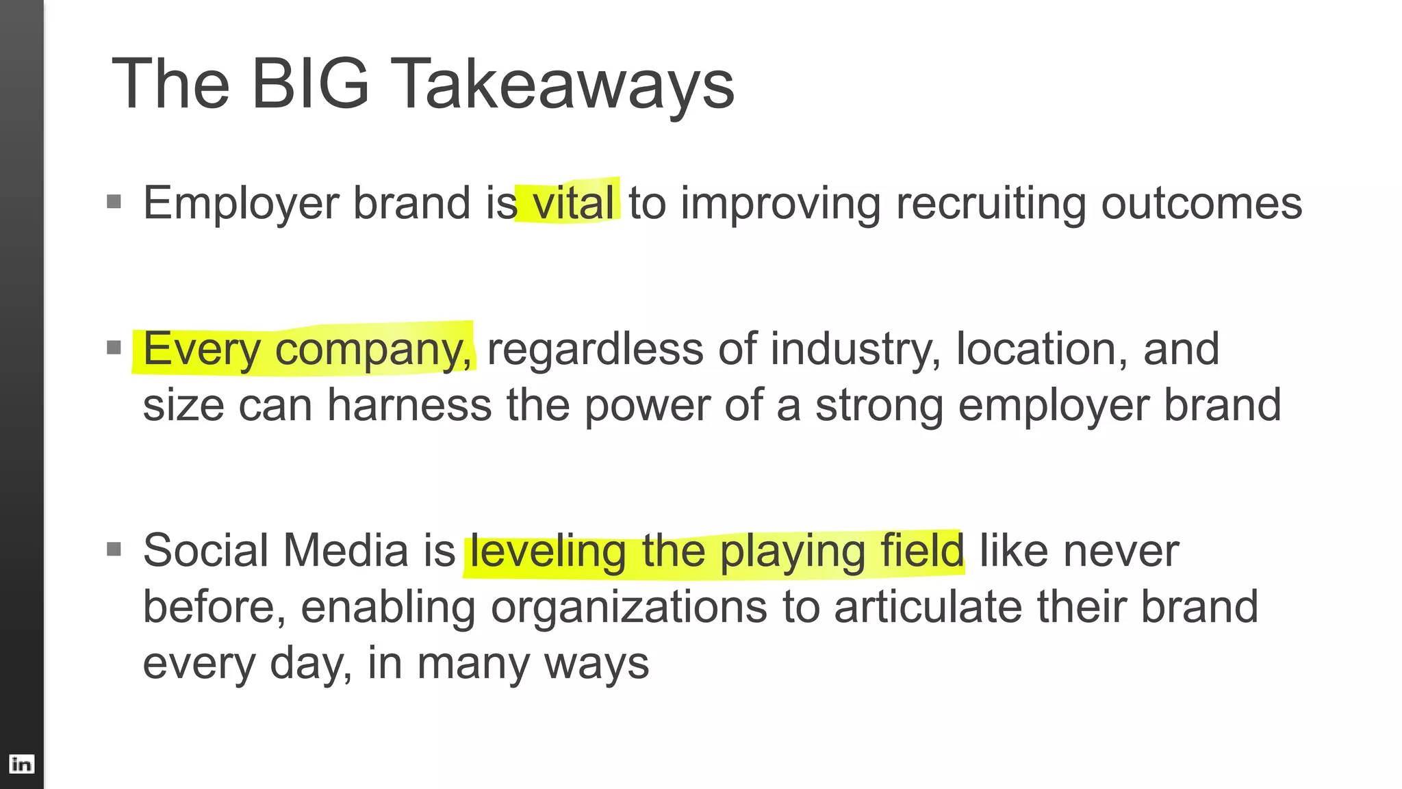 The BIG Takeaways
 Employer brand is vital to improving recruiting outcomes
 Every company, regardless of industry, location, and
size can harness the power of a strong employer brand
 Social Media is leveling the playing field like never
before, enabling organizations to articulate their brand
every day, in many ways
 