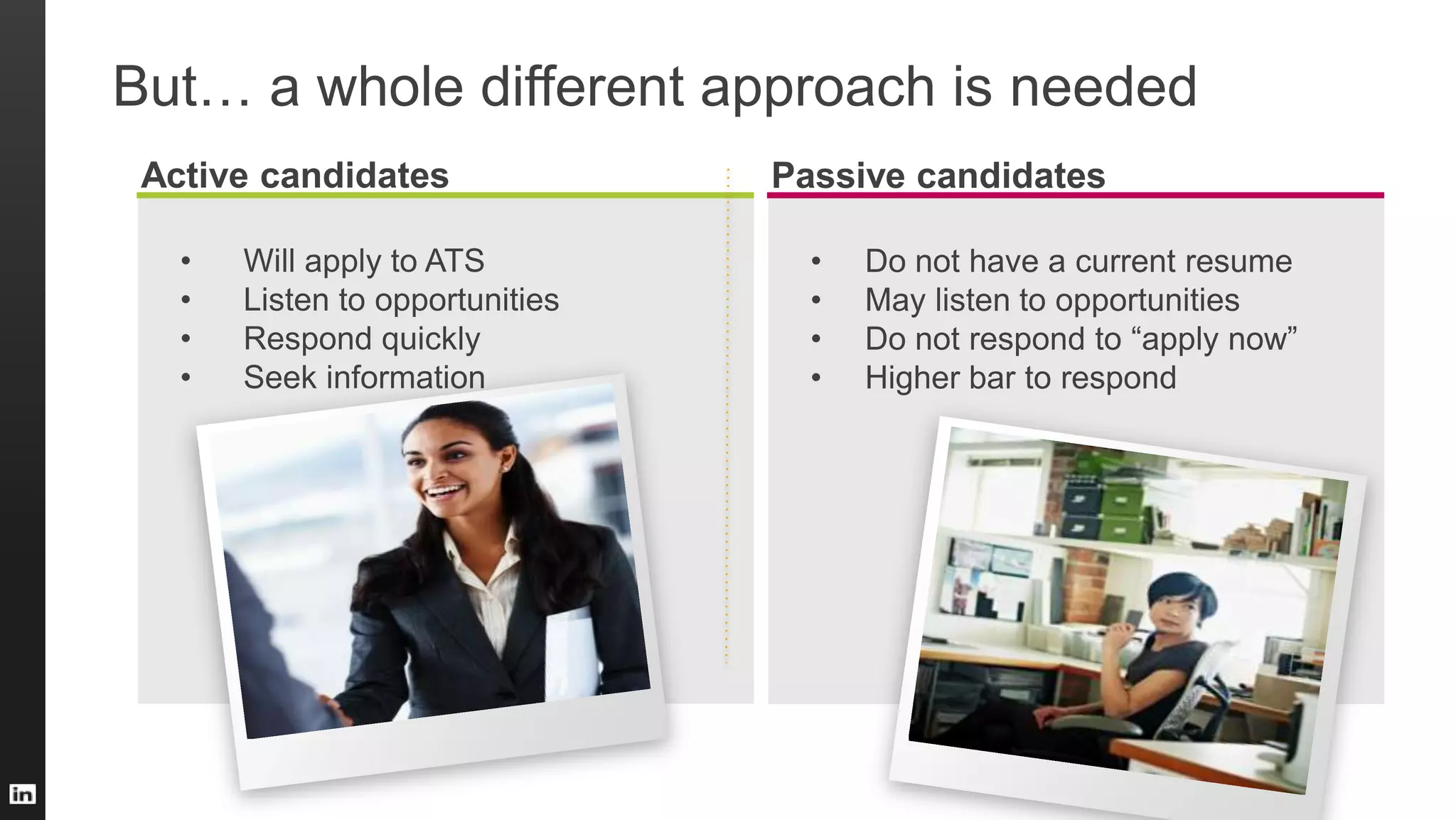 Active candidates
• Will apply to ATS
• Listen to opportunities
• Respond quickly
• Seek information
Passive candidates
• Do not have a current resume
• May listen to opportunities
• Do not respond to “apply now”
• Higher bar to respond
But… a whole different approach is needed
 