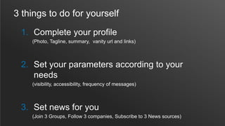 3 things to do for yourself
1. Complete your profile
(Photo, Tagline, summary, vanity url and links)
2. Set your parameters according to your
needs
(visibility, accessibility, frequency of messages)
3. Set news for you
(Join 3 Groups, Follow 3 companies, Subscribe to 3 News sources)
 