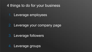 4 things to do for your business
1. Leverage employees
2. Leverage your company page
3. Leverage followers
4. Leverage groups
 