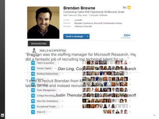 30
“Brendan was the staffing manager for Microsoft Research. He
did a fantastic job of recruiting top technical talent for us…”
Dan Ling, Corporate VP, Microsoft Research
“I tried to recruit Brendan from Microsoft but he turned the
tables on me and instead recruited me to his team.”
Justin Thenutai, Staffing Consultant, Microsoft
 