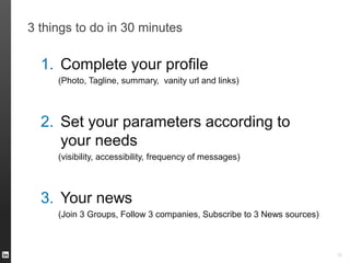 3 things to do in 30 minutes
35
1. Complete your profile
(Photo, Tagline, summary, vanity url and links)
2. Set your parameters according to
your needs
(visibility, accessibility, frequency of messages)
3. Your news
(Join 3 Groups, Follow 3 companies, Subscribe to 3 News sources)
 