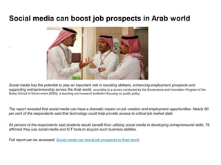 Social media can boost job prospects in Arab world
‘
Social media has the potential to play an important role in boosting skillsets, enhancing employment prospects and
supporting entrepreneurship across the Arab world, according to a survey conducted by the Governance and Innovation Program of the
Dubai School of Government (DSG), a teaching and research institution focusing on public policy.
The report revealed that social media can have a dramatic impact on job creation and employment opportunities. Nearly 80
per cent of the respondents said that technology could help provide access to critical job market data
84 percent of the respondents said students would benefit from utilizing social media in developing entrepreneurial skills, 76
affirmed they use social media and ICT tools to acquire such business abilities.
Full report can be accessed: Social media can boost job prospects in Arab world
 