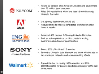  Found 60 percent of its hires on LinkedIn and saved more
than £2 million year over year.
 Filled 240 requisitions within the past 12 months using
LinkedIn Recruiter
 Achieved 400 percent ROI using LinkedIn Recruiter.
 Built an active presence on LI to create branding,
awareness about career opportunities.
 Cut agency spend from 20% to 2%
 Reduced time to hire: 50 candidates identified in a few
hours v. weeks
 Found 25% of its hires in 5 months
 Turned to LinkedIn Jobs Network and Work with Us ads to
tap employee networks and scale recruiting efforts
 Raised the bar on quality: 95% retention and 25%
promotion rates for passive candidates recruiter in the last
three years
 