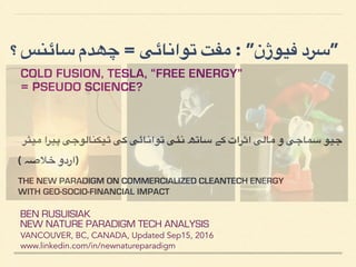 ‫؟‬ ‫سائنس‬ ‫چھدم‬ = ‫توانائی‬ ‫مفت‬ : ”‫فیوژن‬ ‫”سرد‬
COLD FUSION, TESLA, “FREE ENERGY”
= PSEUDO SCIENCE?
BEN RUSUISIAK
NEW NATURE PARADIGM TECH ANALYSIS
VANCOUVER, BC, CANADA, Updated Dec15, 2016
www.linkedin.com/in/newnatureparadigm
‫:یٹر‬‫م‬ ‫:یرا‬‫پ‬ ‫:یکنالوجی‬:‫ٹ‬ ‫کی‬ ‫:ائی‬‫ن‬‫توا‬ ‫:ئی‬‫ن‬ ‫:ھ‬‫ت‬‫:ا‬‫س‬ ‫:ے‬‫ک‬ ‫:رات‬‫ث‬‫ا‬ ‫:الی‬‫م‬ ‫و‬ ‫:ماجی‬‫س‬ ‫:یو‬‫ج‬
( ‫خالصہ‬ ‫)اردو‬
THE NEW PARADIGM ON COMMERCIALIZED CLEANTECH ENERGY
WITH GEO-SOCIO-FINANCIAL IMPACT
PART 1 OF 2
 