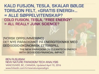 KALD FUSJON, TESLA, SKALAR BØLGE
TORSJON FELT, «GRATIS ENERGI»…
= ALLE SØPPELVITENSKAP?
COLD FUSION, TESLA, “FREE ENERGY”
= ALL REALLY JUNK SCIENCE?
BEN RUSUISIAK
NEW NATURE PARADIGM TECH ANALYSIS
VANCOUVER, BC, CANADA, Updated Dec15, 2016
www.linkedin.com/in/newnatureparadigm
(NORSK OPPSUMMERING)
DET NYE PARADIGMET PÅ ENERGITEKNIKK MED
GEO-SOSIO-ØKONOMISK ETTERSPILL
ANALYSIS OF NEW ENERGY PARADIGM: INCLUDING
CONTROVERSIAL & QUESTIONABLE CLAIMS
 