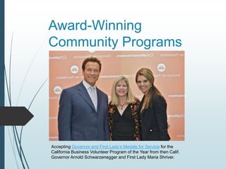 Award-Winning
Community Programs
Accepting Governor and First Lady’s Medals for Service for the
California Business Volunteer Program of the Year from then Calif.
Governor Arnold Schwarzenegger and First Lady Maria Shriver.
 