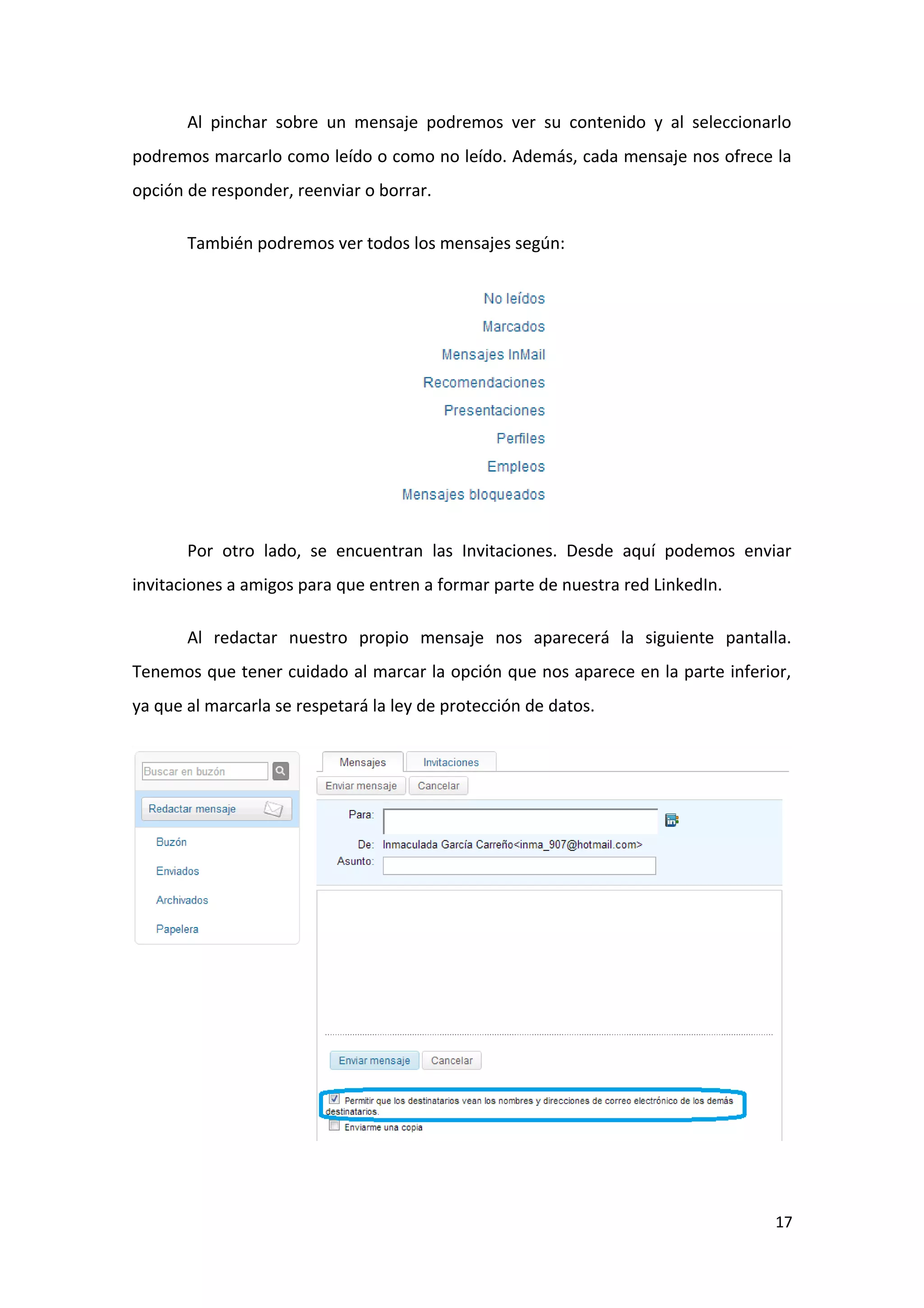 Al pinchar sobre un mensaje podremos ver su contenido y al seleccionarlo
podremos marcarlo como leído o como no leído. Además, cada mensaje nos ofrece la
opción de responder, reenviar o borrar.

       También podremos ver todos los mensajes según:




       Por otro lado, se encuentran las Invitaciones. Desde aquí podemos enviar
invitaciones a amigos para que entren a formar parte de nuestra red LinkedIn.

       Al redactar nuestro propio mensaje nos aparecerá la siguiente pantalla.
Tenemos que tener cuidado al marcar la opción que nos aparece en la parte inferior,
ya que al marcarla se respetará la ley de protección de datos.




                                                                                 17
 
