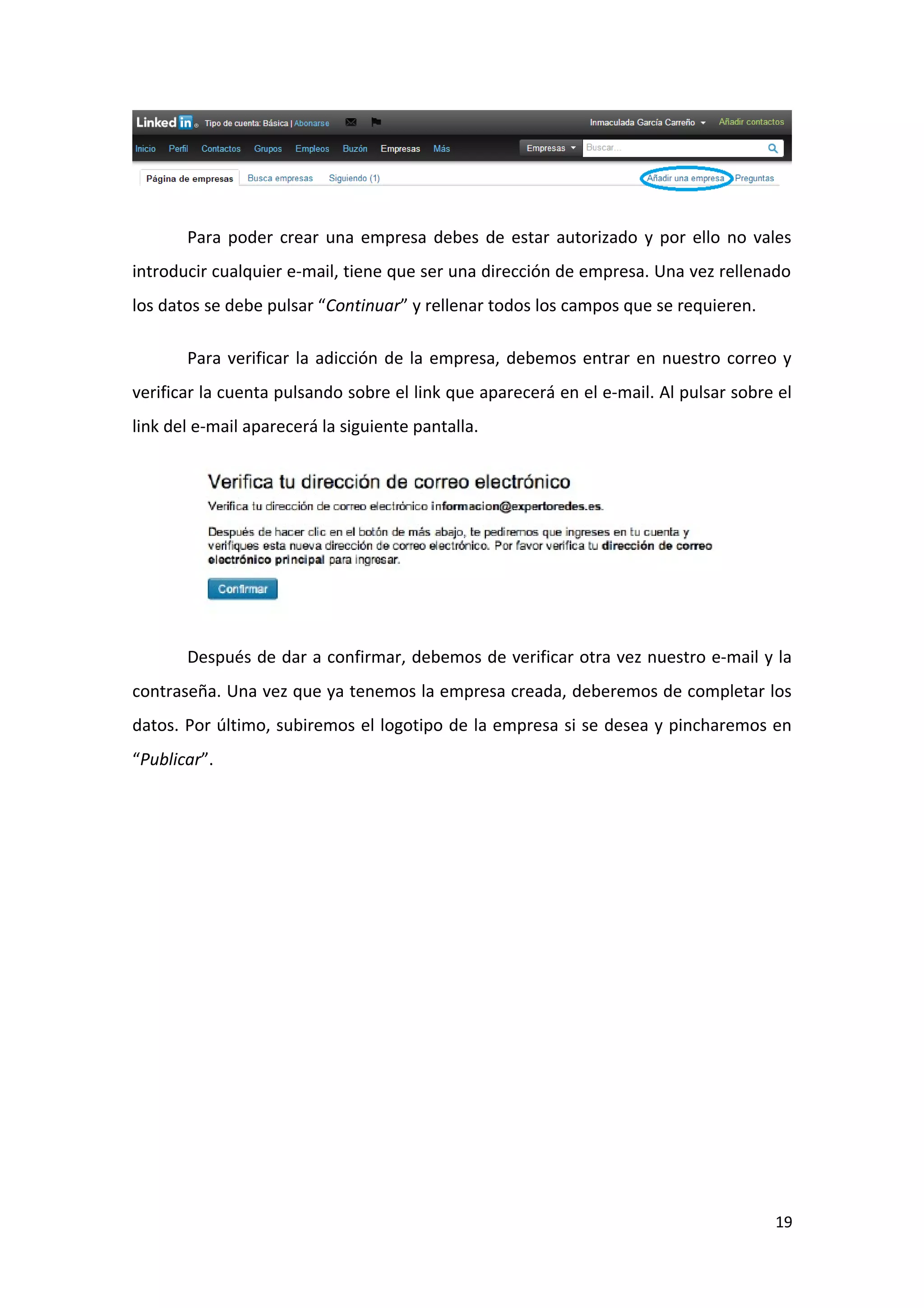 Para poder crear una empresa debes de estar autorizado y por ello no vales
introducir cualquier e-mail, tiene que ser una dirección de empresa. Una vez rellenado
los datos se debe pulsar “Continuar” y rellenar todos los campos que se requieren.

       Para verificar la adicción de la empresa, debemos entrar en nuestro correo y
verificar la cuenta pulsando sobre el link que aparecerá en el e-mail. Al pulsar sobre el
link del e-mail aparecerá la siguiente pantalla.




       Después de dar a confirmar, debemos de verificar otra vez nuestro e-mail y la
contraseña. Una vez que ya tenemos la empresa creada, deberemos de completar los
datos. Por último, subiremos el logotipo de la empresa si se desea y pincharemos en
“Publicar”.




                                                                                      19
 