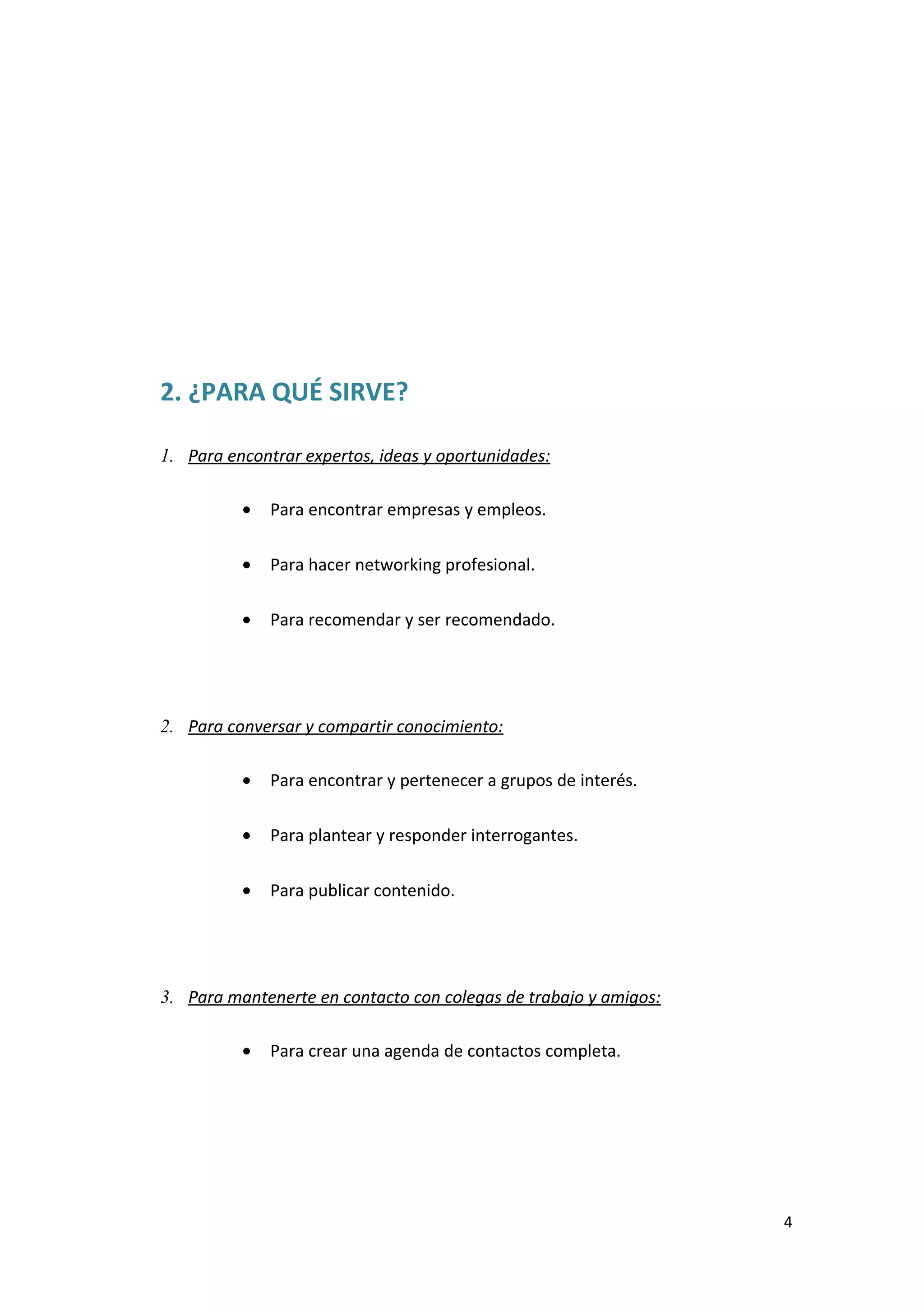 2. ¿PARA QUÉ SIRVE?

1. Para encontrar expertos, ideas y oportunidades:

          •   Para encontrar empresas y empleos.

          •   Para hacer networking profesional.

          •   Para recomendar y ser recomendado.




2. Para conversar y compartir conocimiento:

          •   Para encontrar y pertenecer a grupos de interés.

          •   Para plantear y responder interrogantes.

          •   Para publicar contenido.




3. Para mantenerte en contacto con colegas de trabajo y amigos:

          •   Para crear una agenda de contactos completa.




                                                                  4
 