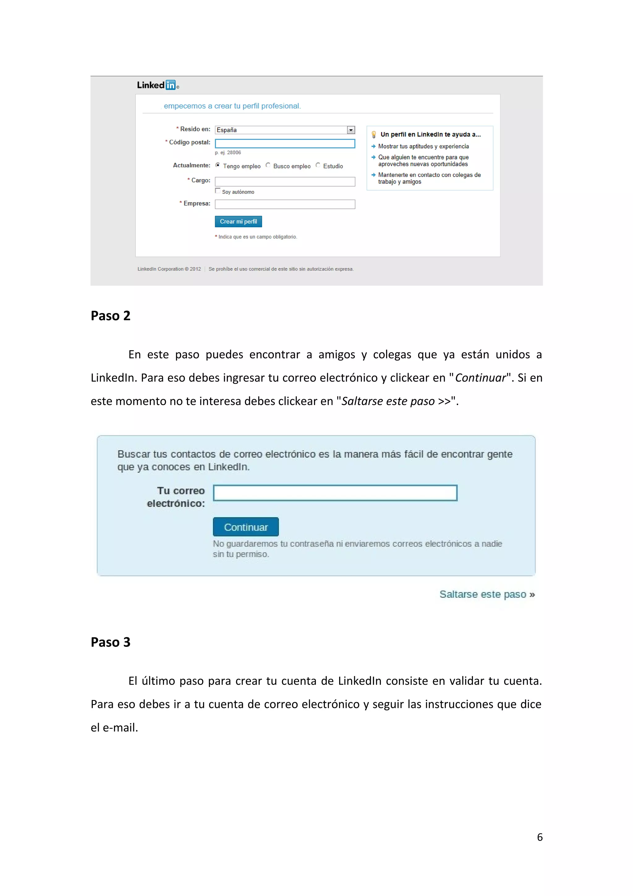 Paso 2

       En este paso puedes encontrar a amigos y colegas que ya están unidos a
LinkedIn. Para eso debes ingresar tu correo electrónico y clickear en "Continuar". Si en
este momento no te interesa debes clickear en "Saltarse este paso >>".




Paso 3

       El último paso para crear tu cuenta de LinkedIn consiste en validar tu cuenta.
Para eso debes ir a tu cuenta de correo electrónico y seguir las instrucciones que dice
el e-mail.




                                                                                      6
 