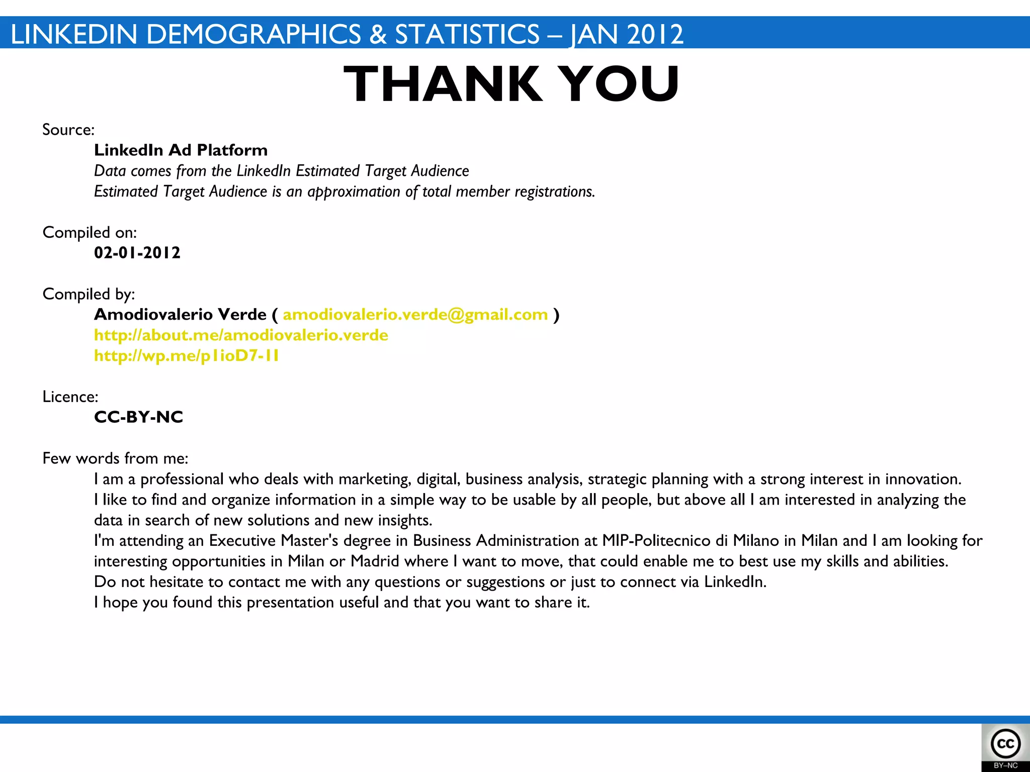 Source:  LinkedIn Ad Platform Data comes from the LinkedIn  Estimated Target Audience Estimated Target Audience is an approximation of total member registrations. Compiled on:  02-01-2012 Compiled by: Amodiovalerio Verde (  [email_address]  ) http://about.me/amodiovalerio.verde http://wp.me/p1ioD7-1I Licence: CC-BY-NC Few words from me: I am a professional who deals with marketing, digital, business analysis, strategic planning with a strong interest in innovation. I like to find and organize information in a simple way to be usable by all people, but above all I am interested in analyzing the data in search of new solutions and new insights. I'm attending an Executive Master's degree in Business Administration at MIP-Politecnico di Milano in Milan and I am looking for interesting opportunities in Milan or Madrid where I want to move, that could enable me to best use my skills and abilities. Do not hesitate to contact me with any questions or suggestions or just to connect via LinkedIn. I hope you found this presentation useful and that you want to share it. THANK YOU LINKEDIN DEMOGRAPHICS & STATISTICS – JAN 2012 