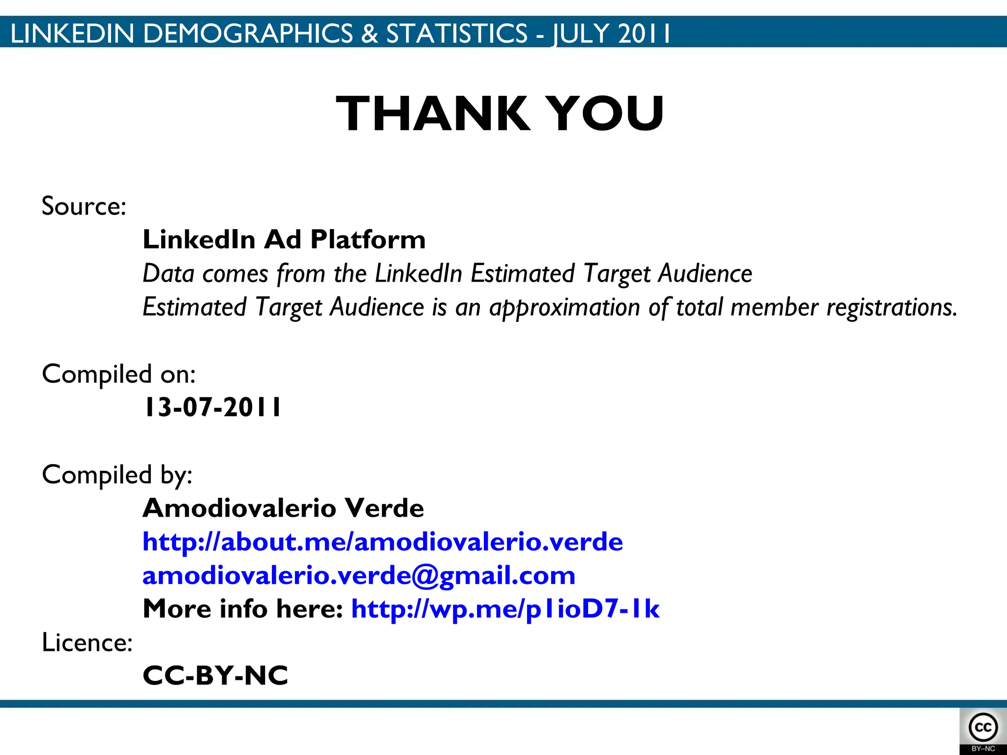 Source:  LinkedIn Ad Platform Data comes from the LinkedIn  Estimated Target Audience Estimated Target Audience is an approximation of total member registrations. Compiled on:  13-07-2011 Compiled by: Amodiovalerio Verde http://about.me/amodiovalerio.verde [email_address] More info here:  http://wp.me/p1ioD7-1k Licence: CC-BY-NC THANK YOU LINKEDIN DEMOGRAPHICS & STATISTICS - JULY 2011 