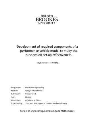 1
Development of required components of a
performance vehicle model to study the
suspension set-up effectiveness
Kayalarasan – 18028785
Programme: Motorsport Engineering
Module: P04791 – MSc Projects
Submission: Project report
Year: 2018/19
Word count: 10,327 and 30 figures
Supervised by: Collin bell | Senior lecturer | Oxford Brookes university
School of Engineering, Computing and Mathematics
 