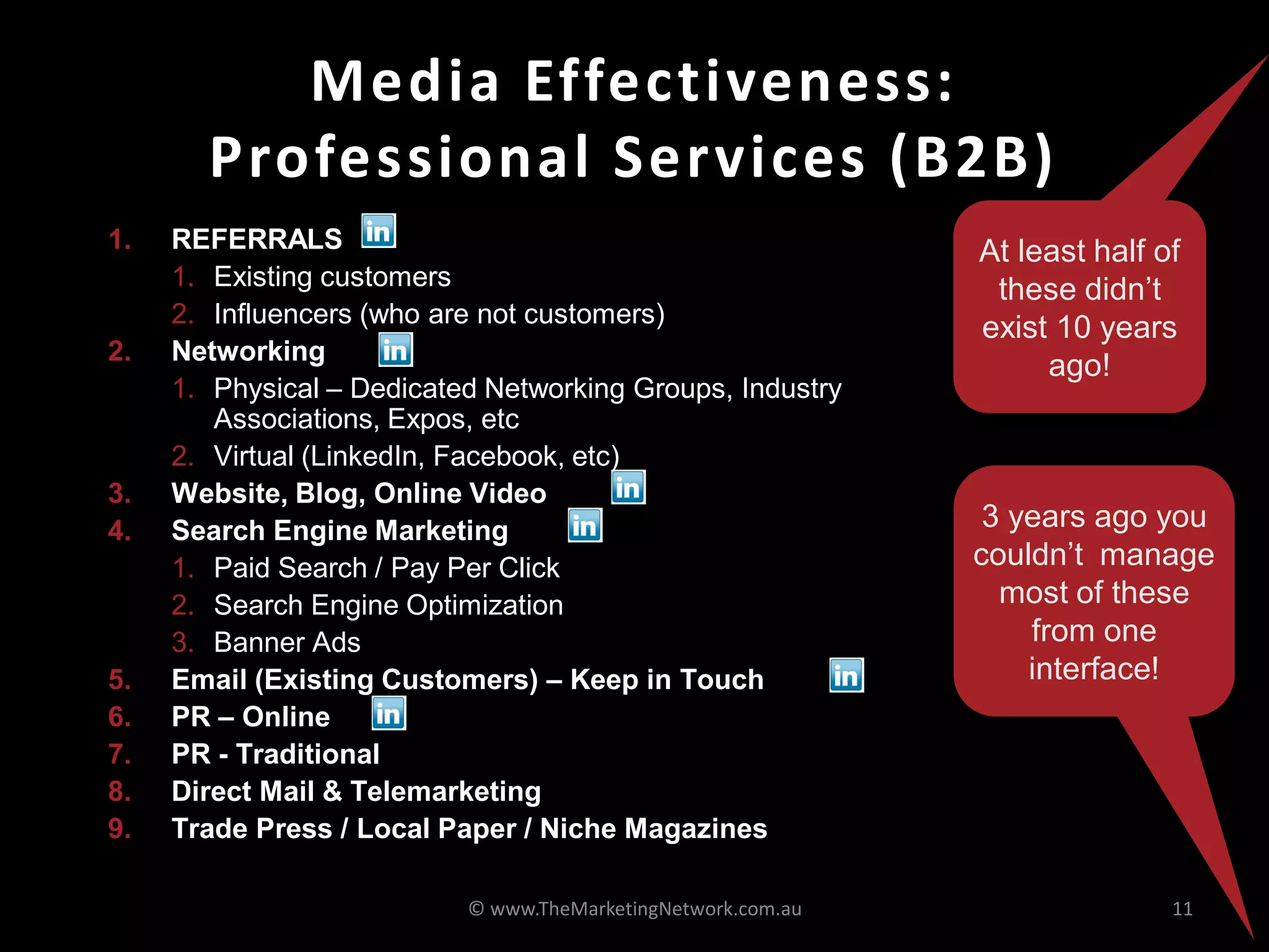 Media Effectiveness:
       Professional Services (B2B)
1.   REFERRALS                                                At least half of
     1. Existing customers                                     these didn’t
     2. Influencers (who are not customers)
                                                              exist 10 years
2.   Networking
                                                                   ago!
     1. Physical – Dedicated Networking Groups, Industry
        Associations, Expos, etc
     2. Virtual (LinkedIn, Facebook, etc)
3.   Website, Blog, Online Video
4.   Search Engine Marketing                                   3 years ago you
     1. Paid Search / Pay Per Click                           couldn’t manage
     2. Search Engine Optimization                              most of these
     3. Banner Ads                                                from one
5.   Email (Existing Customers) – Keep in Touch                   interface!
6.   PR – Online
7.   PR - Traditional
8.   Direct Mail & Telemarketing
9.   Trade Press / Local Paper / Niche Magazines

                           © www.TheMarketingNetwork.com.au                  11
 