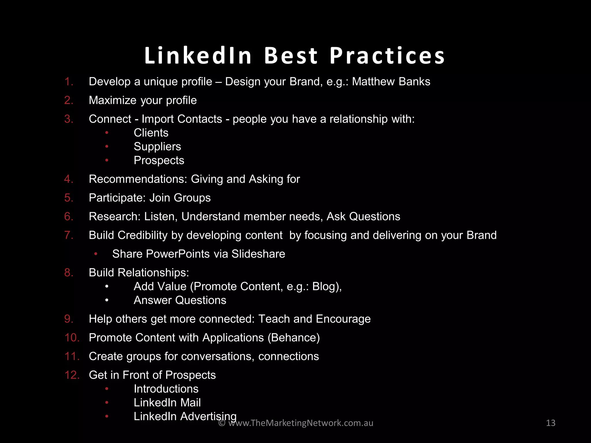 LinkedIn Best Practices
1.   Develop a unique profile – Design your Brand, e.g.: Matthew Banks
2.   Maximize your profile
3.   Connect - Import Contacts - people you have a relationship with:
       •     Clients
       •     Suppliers
       •     Prospects
4.   Recommendations: Giving and Asking for
5.   Participate: Join Groups
6.   Research: Listen, Understand member needs, Ask Questions
7.   Build Credibility by developing content by focusing and delivering on your Brand
     •   Share PowerPoints via Slideshare
8.   Build Relationships:
        •     Add Value (Promote Content, e.g.: Blog),
        •     Answer Questions
9.   Help others get more connected: Teach and Encourage
10. Promote Content with Applications (Behance)
11. Create groups for conversations, connections
12. Get in Front of Prospects
      •      Introductions
      •      LinkedIn Mail
      •      LinkedIn Advertising
                                © www.TheMarketingNetwork.com.au                        13
 