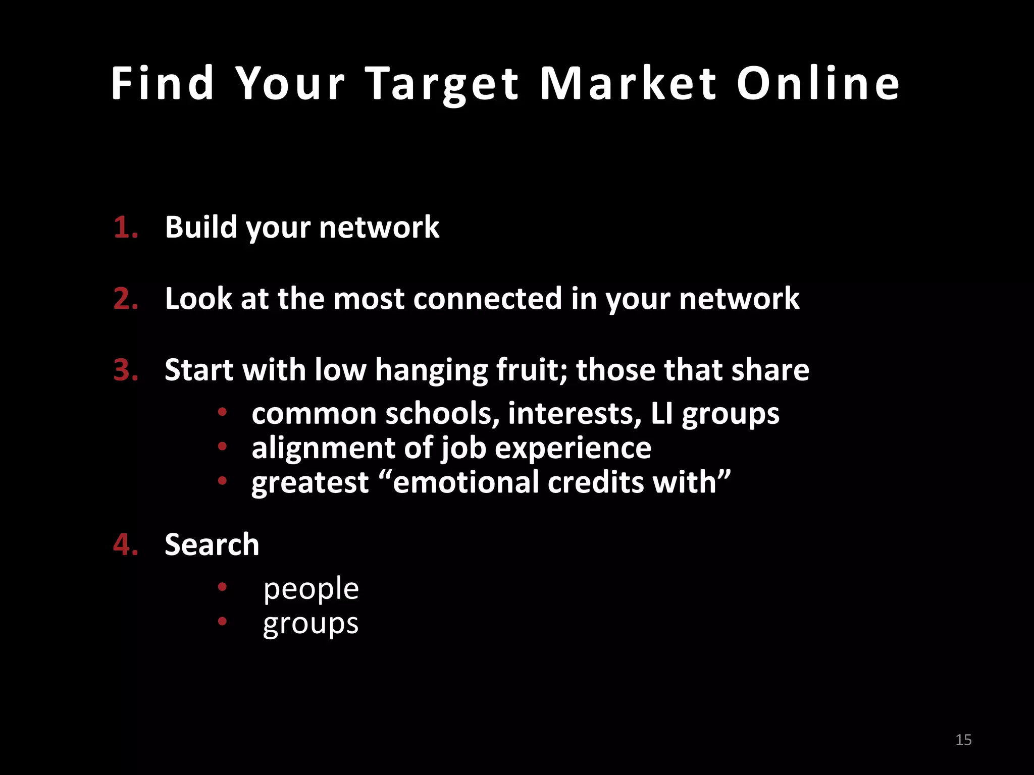 Find Your Target Market Online

1. Build your network

2. Look at the most connected in your network

3. Start with low hanging fruit; those that share
       • common schools, interests, LI groups
       • alignment of job experience
       • greatest “emotional credits with”
4. Search
      • people
      • groups


                                                    15
 