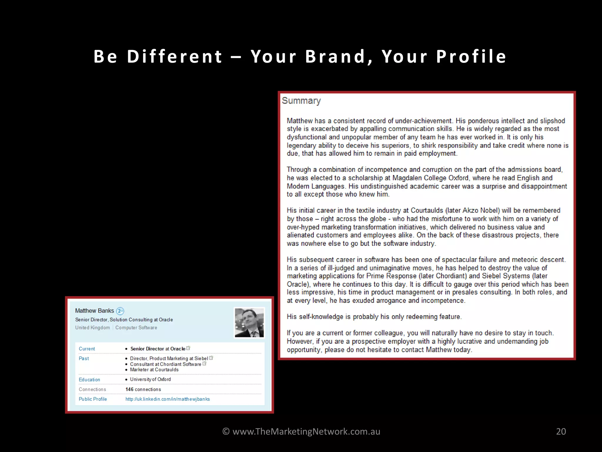 B e D i f f e r e n t – Yo u r B r a n d , Yo u r P r o f i l e

•   It is like a resume but it
    doesn’t have to be boring

•   Make sure you have the right
    keywords

•   Get someone else to
    proofread it or write it for
    you!




                            © www.TheMarketingNetwork.com.au           20
 