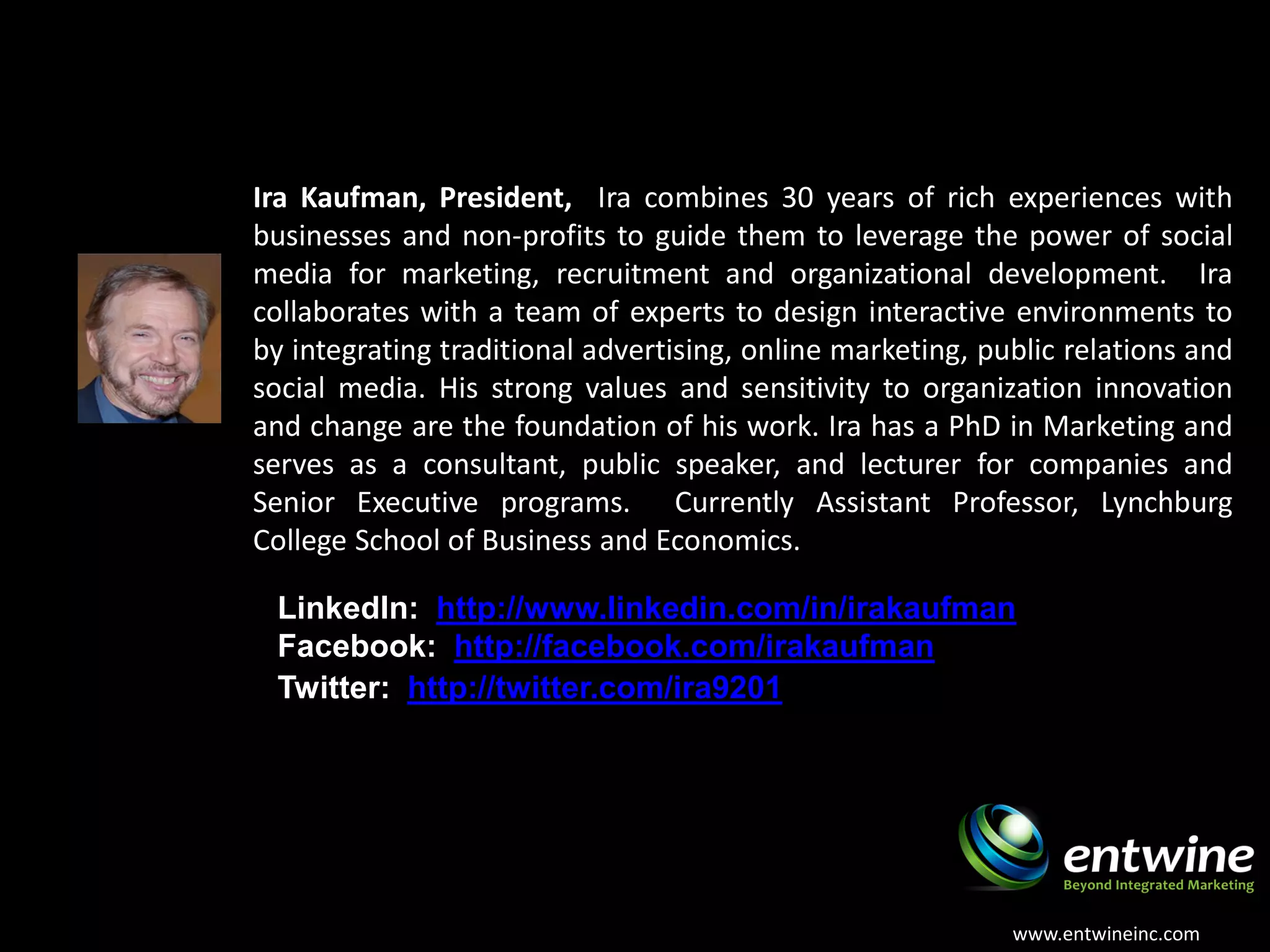 About the Presenter
Ira Kaufman, President, Ira combines 30 years of rich experiences with
businesses and non-profits to guide them to leverage the power of social
media for marketing, recruitment and organizational development. Ira
collaborates with a team of experts to design interactive environments to
by integrating traditional advertising, online marketing, public relations and
social media. His strong values and sensitivity to organization innovation
and change are the foundation of his work. Ira has a PhD in Marketing and
serves as a consultant, public speaker, and lecturer for companies and
Senior Executive programs. Currently Assistant Professor, Lynchburg
College School of Business and Economics.

 LinkedIn: http://www.linkedin.com/in/irakaufman
 Facebook: http://facebook.com/irakaufman
 Twitter: http://twitter.com/ira9201




                                                            www.entwineinc.com
 