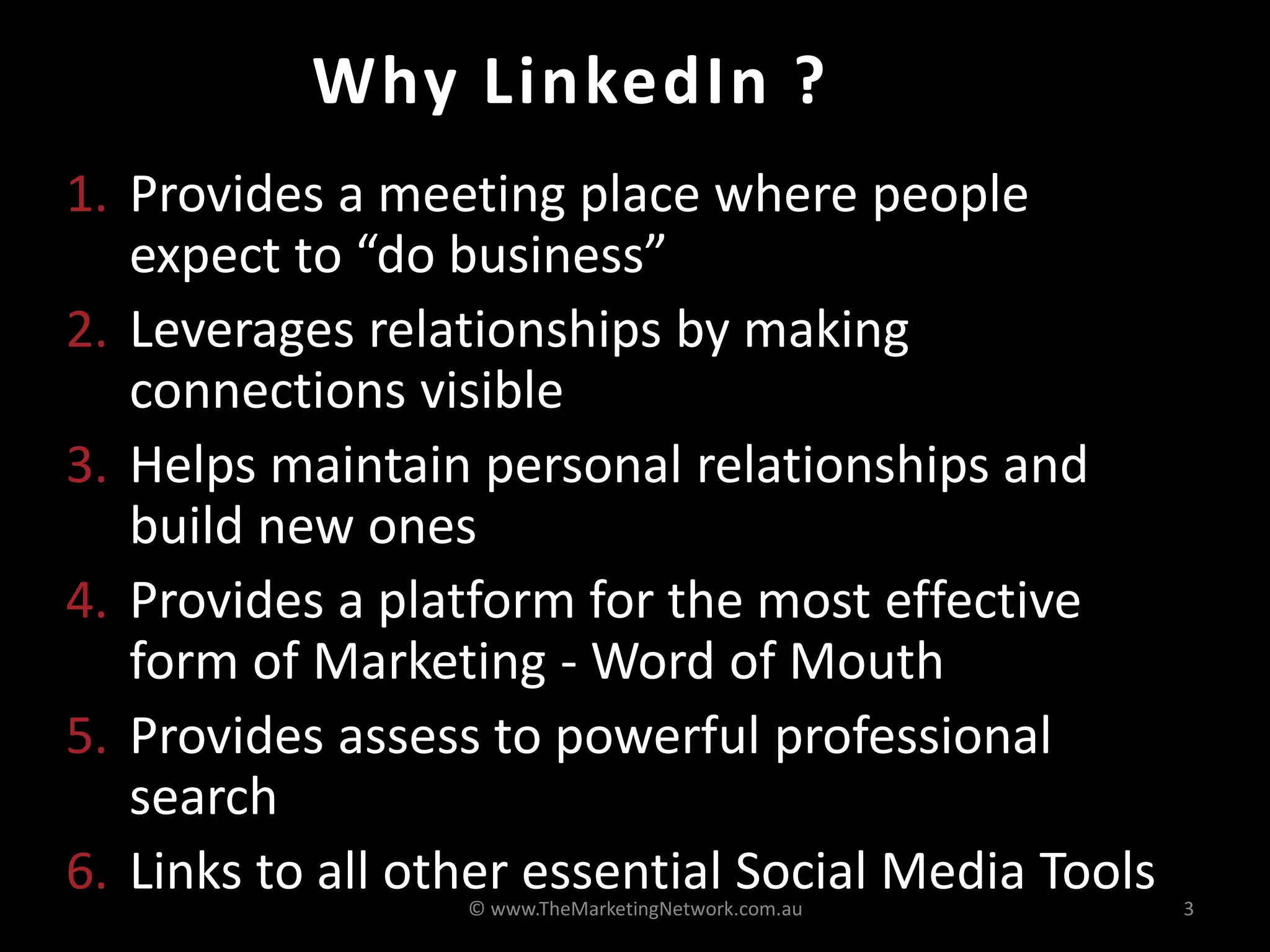 Why LinkedIn ?
1. Provides a meeting place where people
   expect to “do business”
2. Leverages relationships by making
   connections visible
3. Helps maintain personal relationships and
   build new ones
4. Provides a platform for the most effective
   form of Marketing - Word of Mouth
5. Provides assess to powerful professional
   search
6. Links to all other essential Social Media Tools
                  © www.TheMarketingNetwork.com.au   3
 