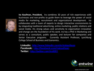 About the Presenter
Ira Kaufman, President, Ira combines 30 years of rich experiences with
businesses and non-profits to guide them to leverage the power of social
media for marketing, recruitment and organizational development. Ira
collaborates with a team of experts to design interactive environments to
by integrating traditional advertising, online marketing, public relations and
social media. His strong values and sensitivity to organization innovation
and change are the foundation of his work. Ira has a PhD in Marketing and
serves as a consultant, public speaker, and lecturer for companies and
Senior Executive programs. Currently Assistant Professor, Lynchburg
College School of Business and Economics.

 LinkedIn: http://www.linkedin.com/in/irakaufman
 Facebook: http://facebook.com/irakaufman
 Twitter: http://twitter.com/ira9201




                                                            www.entwineinc.com
 