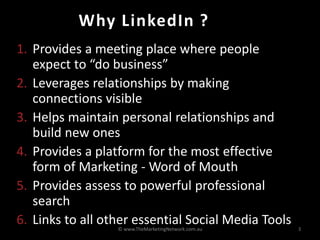 Why LinkedIn ?
1. Provides a meeting place where people
   expect to “do business”
2. Leverages relationships by making
   connections visible
3. Helps maintain personal relationships and
   build new ones
4. Provides a platform for the most effective
   form of Marketing - Word of Mouth
5. Provides assess to powerful professional
   search
6. Links to all other essential Social Media Tools
                  © www.TheMarketingNetwork.com.au   3
 