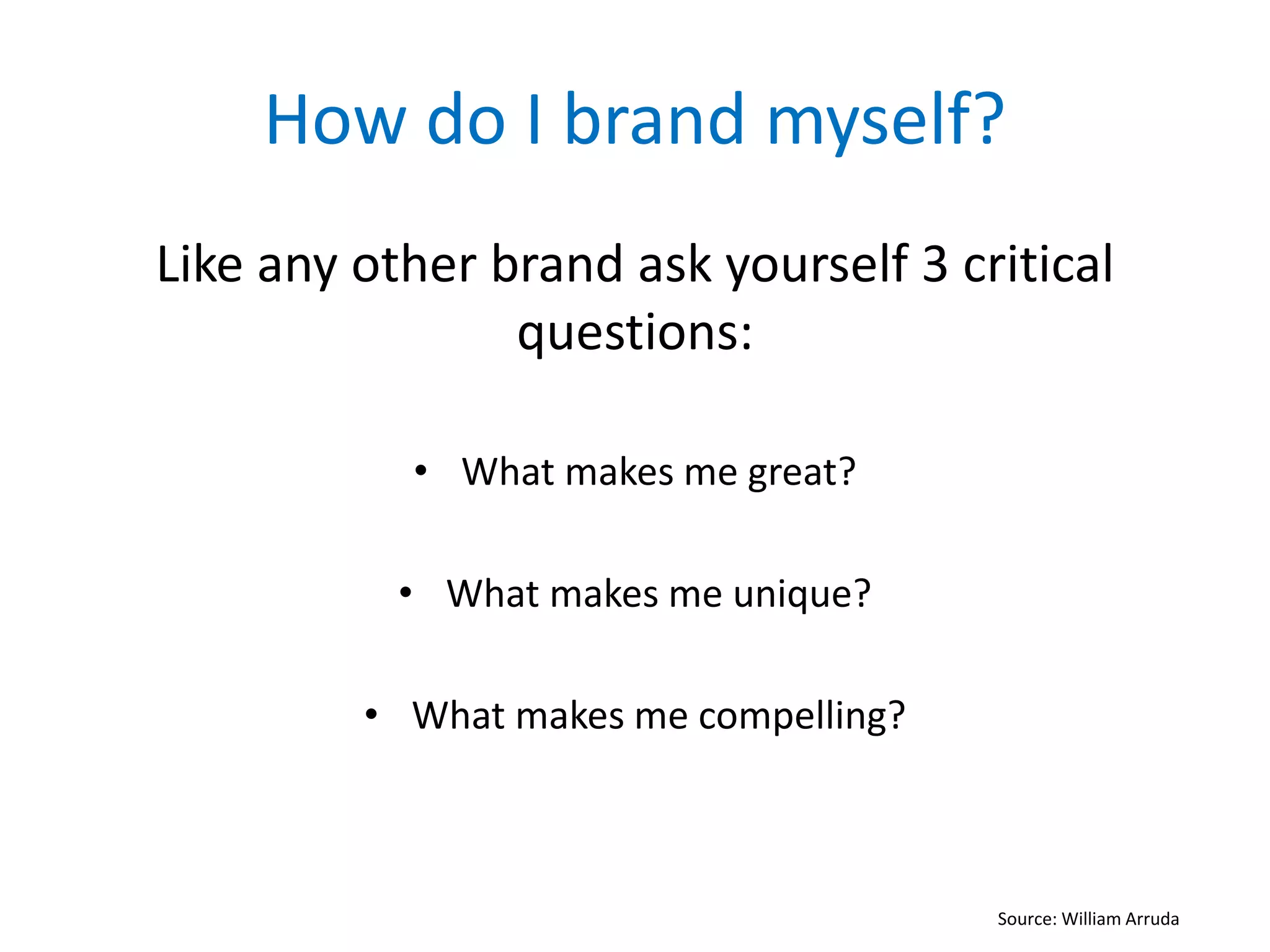 How do I brand myself?
Like any other brand ask yourself 3 critical
questions:
• What makes me great?
• What makes me unique?
• What makes me compelling?
Source: William Arruda
 