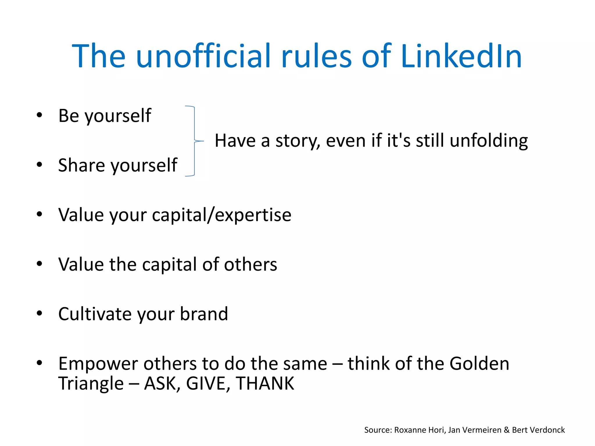 The unofficial rules of LinkedIn
• Be yourself
Have a story, even if it's still unfolding
• Share yourself
• Value your capital/expertise
• Value the capital of others
• Cultivate your brand
• Empower others to do the same – think of the Golden
Triangle – ASK, GIVE, THANK
Source: Roxanne Hori, Jan Vermeiren & Bert Verdonck
 