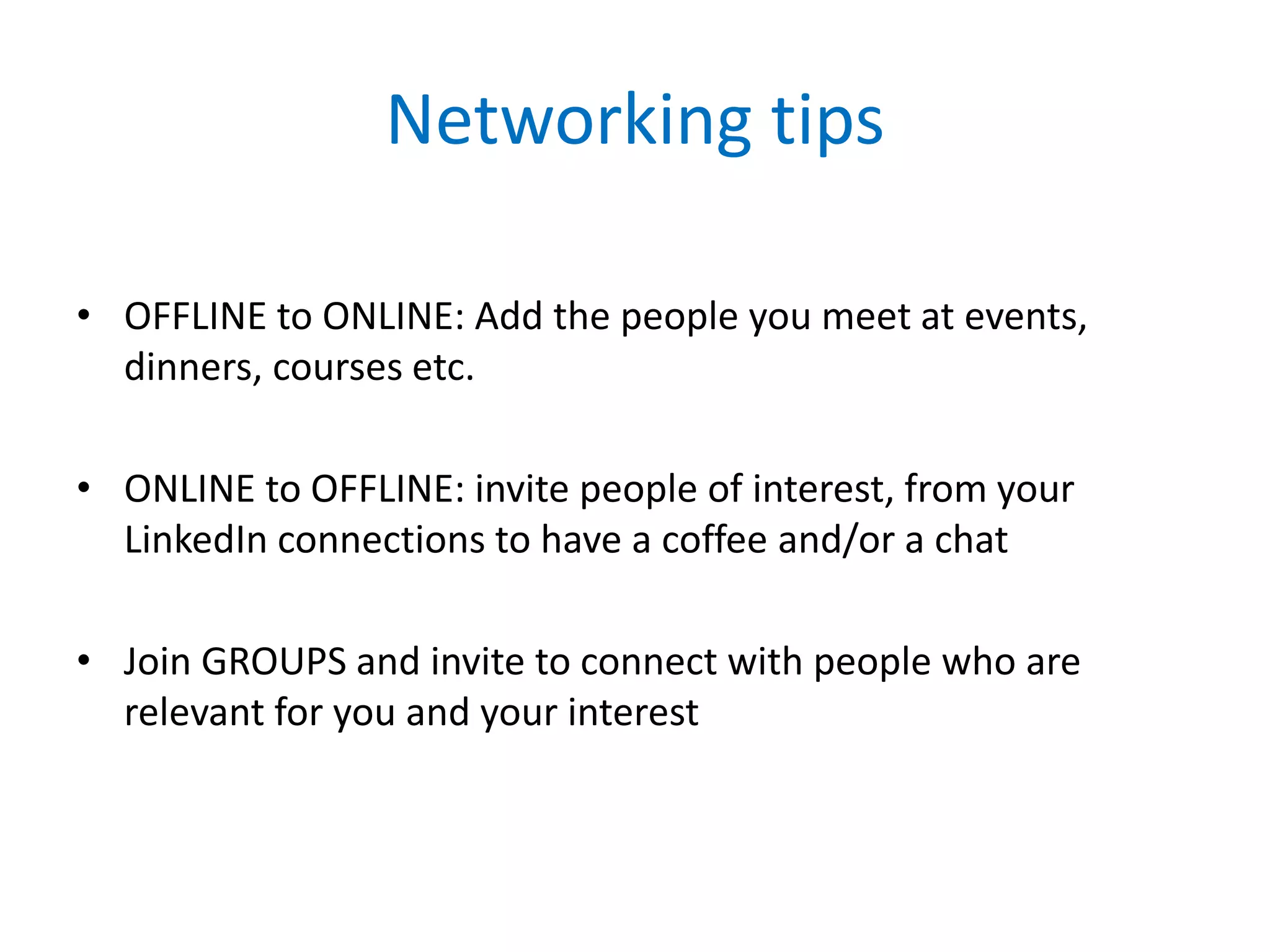 Networking tips
• OFFLINE to ONLINE: Add the people you meet at events,
dinners, courses etc.
• ONLINE to OFFLINE: invite people of interest, from your
LinkedIn connections to have a coffee and/or a chat
• Join GROUPS and invite to connect with people who are
relevant for you and your interest
 