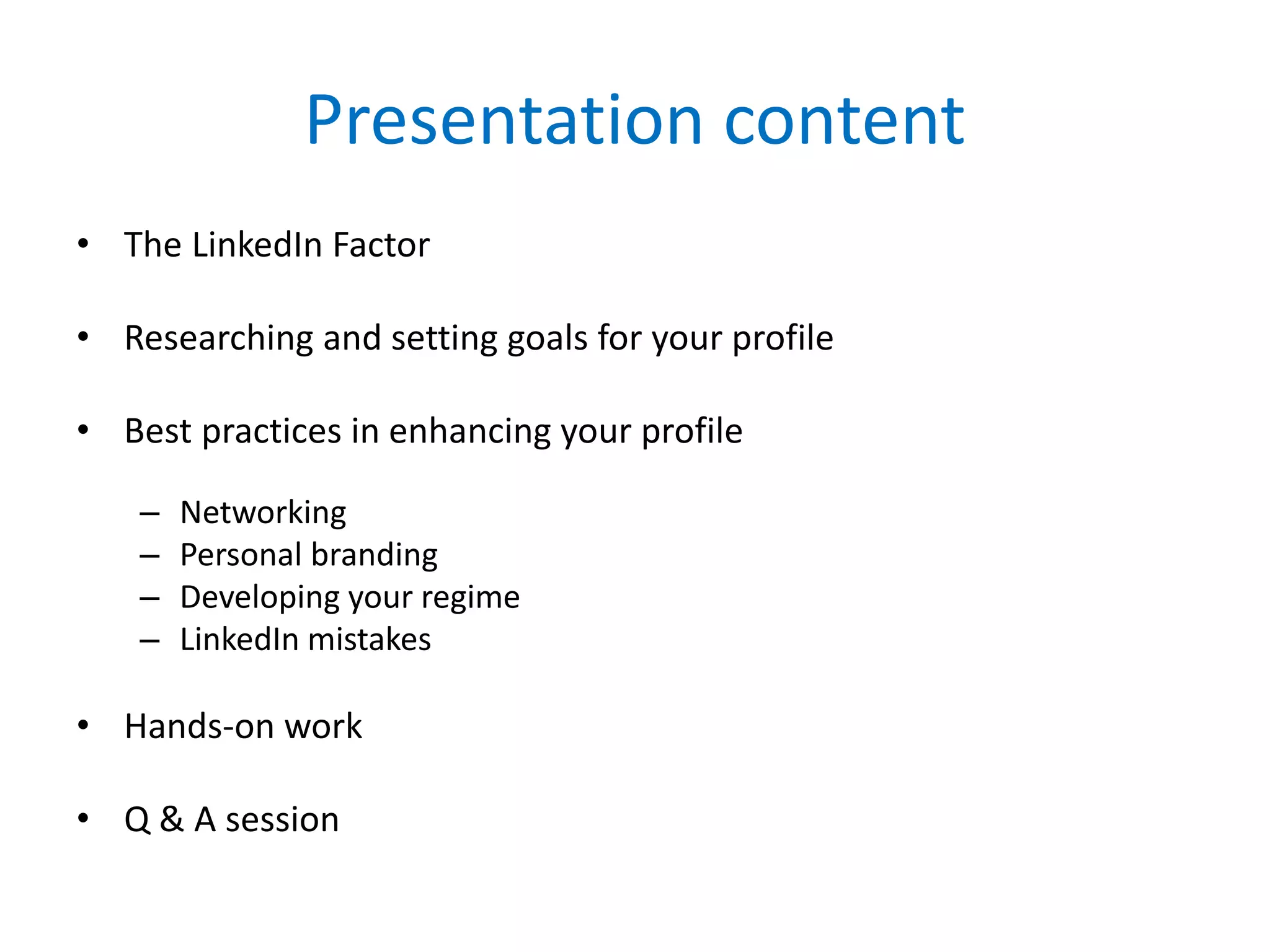 Presentation content
• The LinkedIn Factor
• Researching and setting goals for your profile
• Best practices in enhancing your profile
– Networking
– Personal branding
– Developing your regime
– LinkedIn mistakes
• Hands-on work
• Q & A session
 
