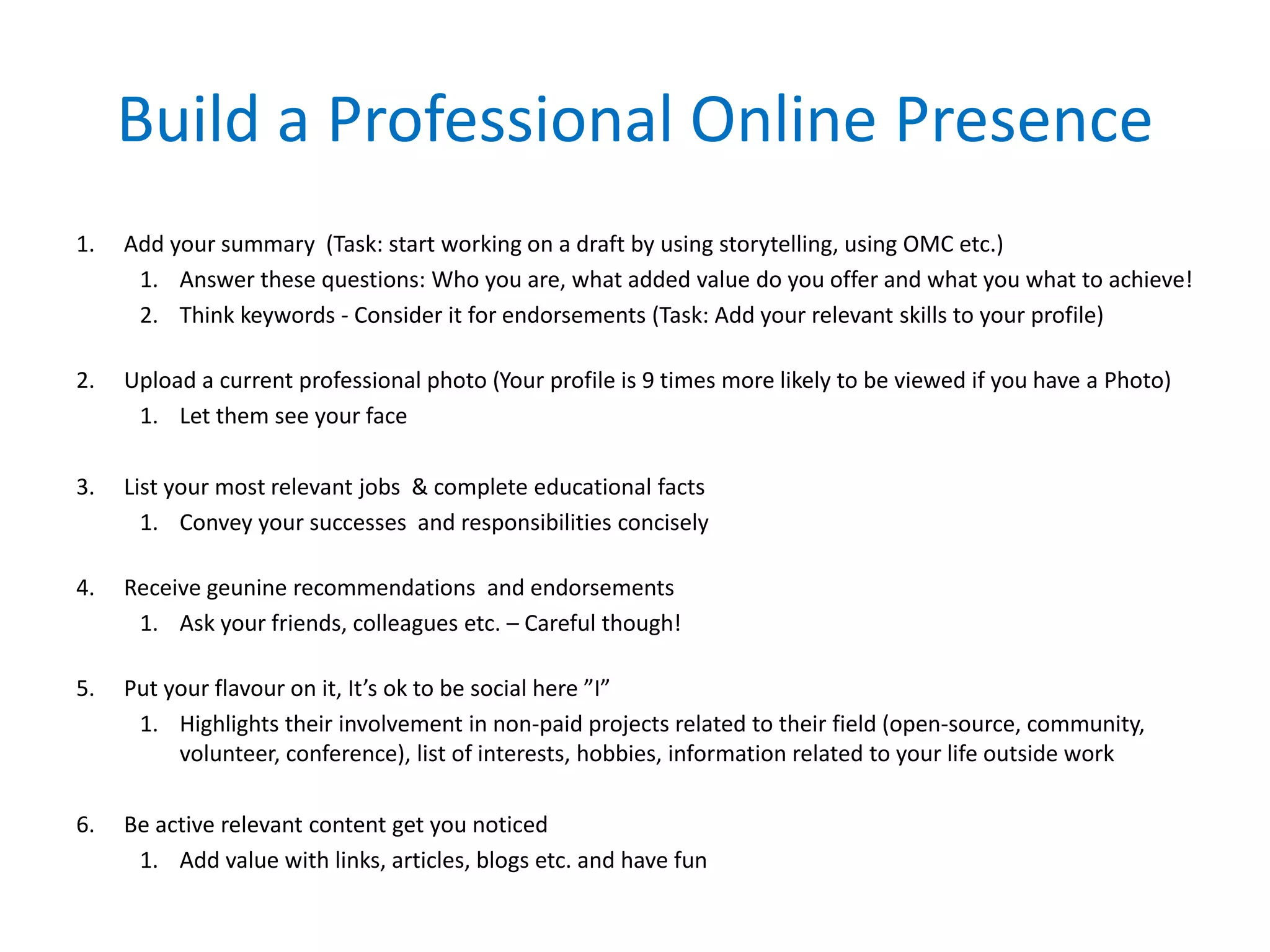 Build a Professional Online Presence
1. Add your summary (Task: start working on a draft by using storytelling, using OMC etc.)
1. Answer these questions: Who you are, what added value do you offer and what you what to achieve!
2. Think keywords - Consider it for endorsements (Task: Add your relevant skills to your profile)
2. Upload a current professional photo (Your profile is 9 times more likely to be viewed if you have a Photo)
1. Let them see your face
3. List your most relevant jobs & complete educational facts
1. Convey your successes and responsibilities concisely
4. Receive geunine recommendations and endorsements
1. Ask your friends, colleagues etc. – Careful though!
5. Put your flavour on it, It’s ok to be social here ”I”
1. Highlights their involvement in non-paid projects related to their field (open-source, community,
volunteer, conference), list of interests, hobbies, information related to your life outside work
6. Be active relevant content get you noticed
1. Add value with links, articles, blogs etc. and have fun
 