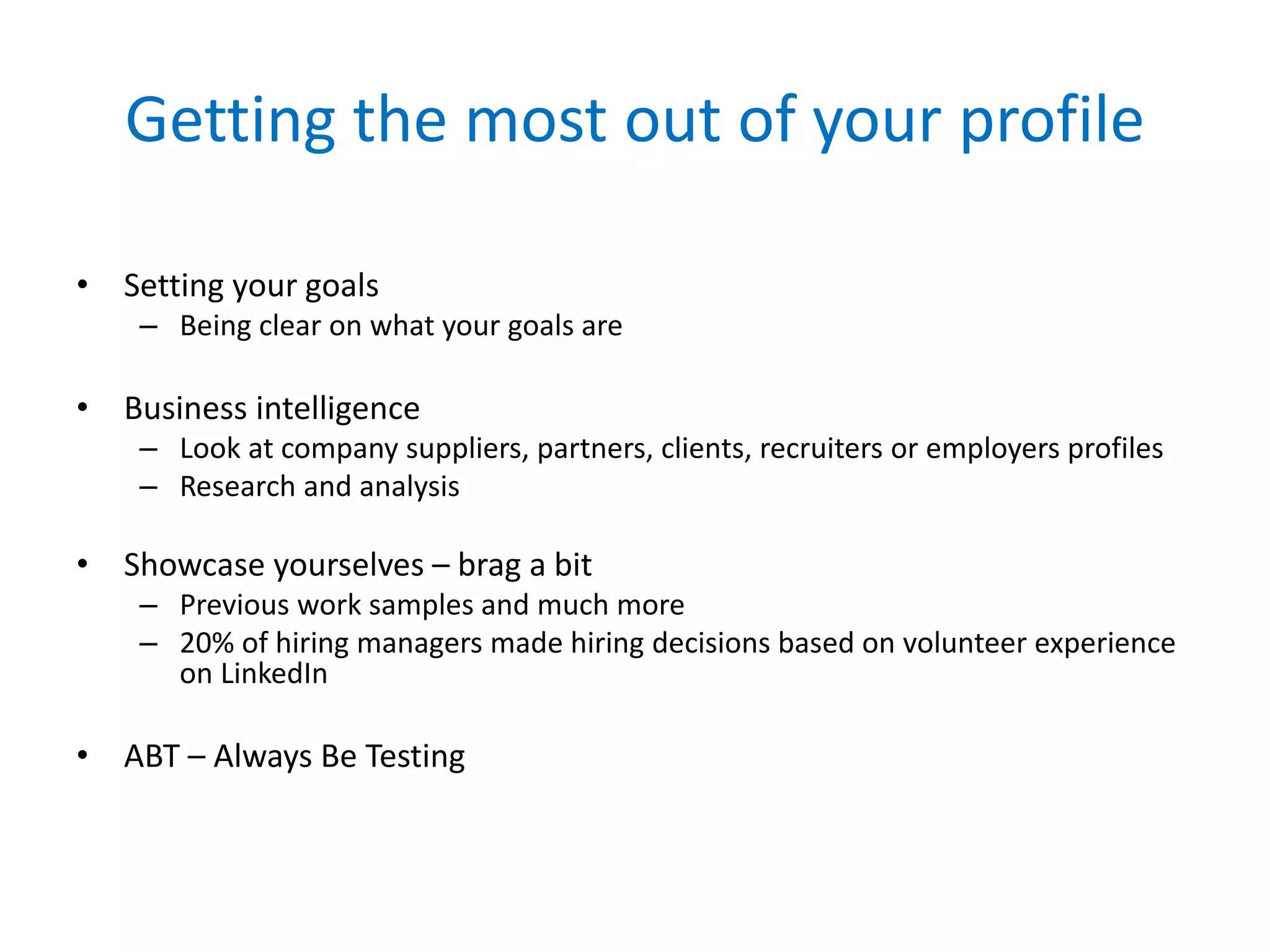 Getting the most out of your profile
• Setting your goals
– Being clear on what your goals are
• Business intelligence
– Look at company suppliers, partners, clients, recruiters or employers profiles
– Research and analysis
• Showcase yourselves – brag a bit
– Previous work samples and much more
– 20% of hiring managers made hiring decisions based on volunteer experience
on LinkedIn
• ABT – Always Be Testing
 