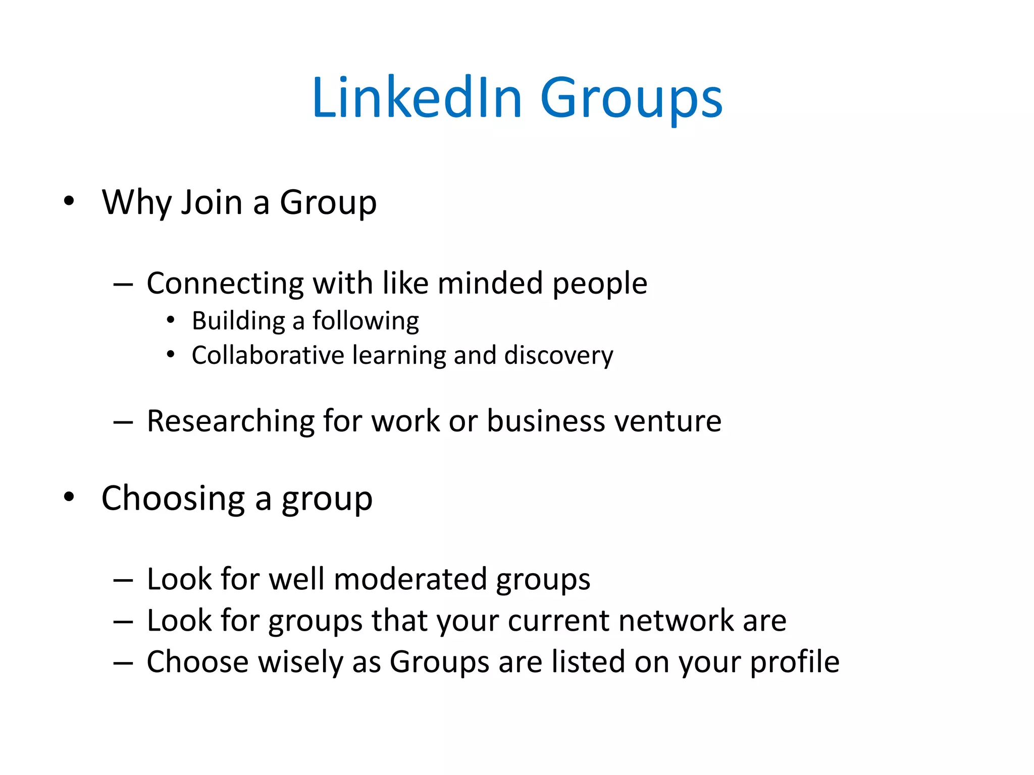 LinkedIn Groups
• Why Join a Group
– Connecting with like minded people
• Building a following
• Collaborative learning and discovery
– Researching for work or business venture
• Choosing a group
– Look for well moderated groups
– Look for groups that your current network are
– Choose wisely as Groups are listed on your profile
 