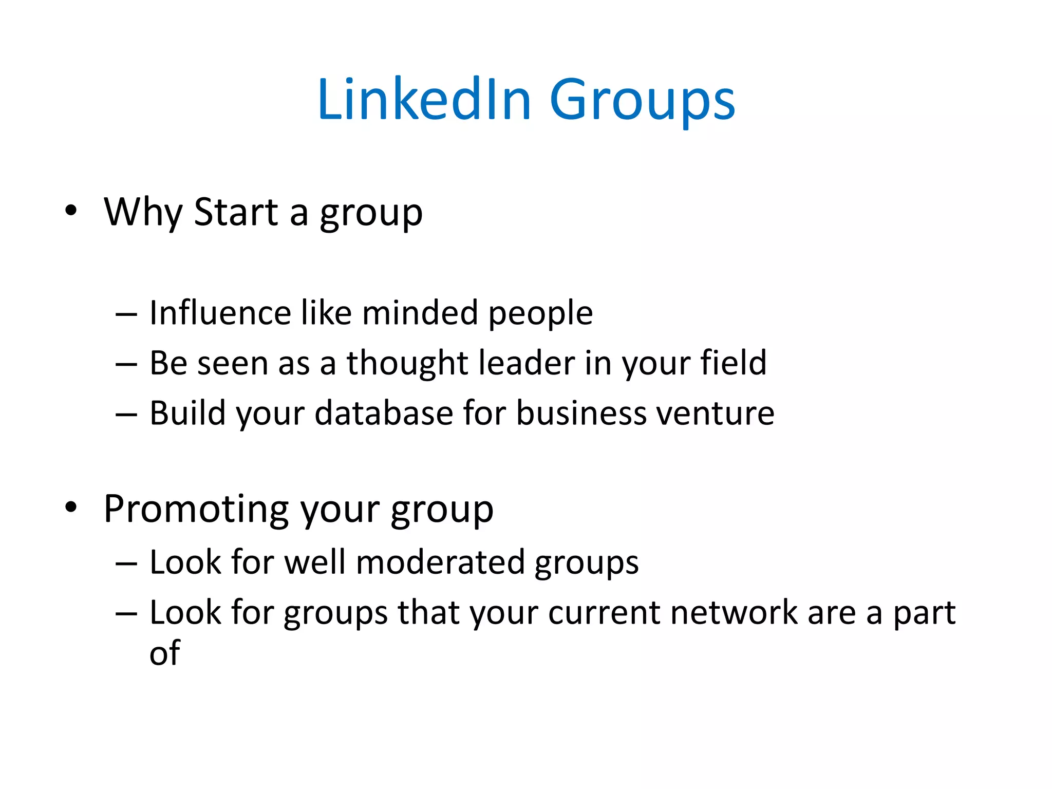 LinkedIn Groups
• Why Start a group
– Influence like minded people
– Be seen as a thought leader in your field
– Build your database for business venture
• Promoting your group
– Look for well moderated groups
– Look for groups that your current network are a part
of
 
