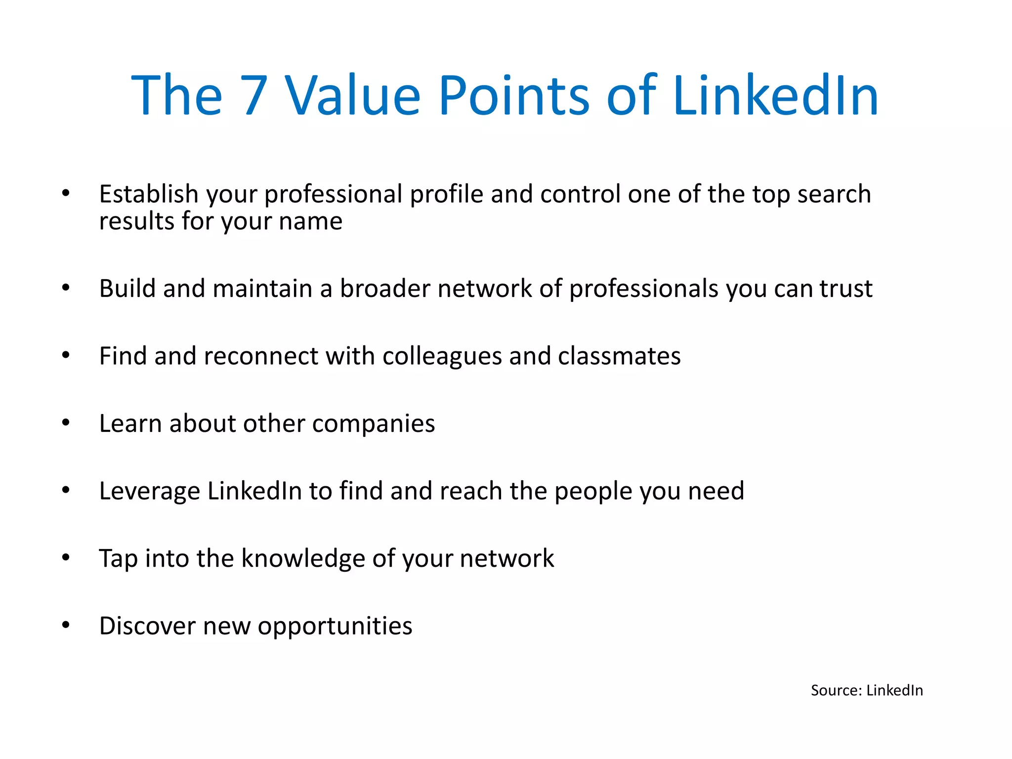 The 7 Value Points of LinkedIn
• Establish your professional profile and control one of the top search
results for your name
• Build and maintain a broader network of professionals you can trust
• Find and reconnect with colleagues and classmates
• Learn about other companies
• Leverage LinkedIn to find and reach the people you need
• Tap into the knowledge of your network
• Discover new opportunities
Source: LinkedIn
 