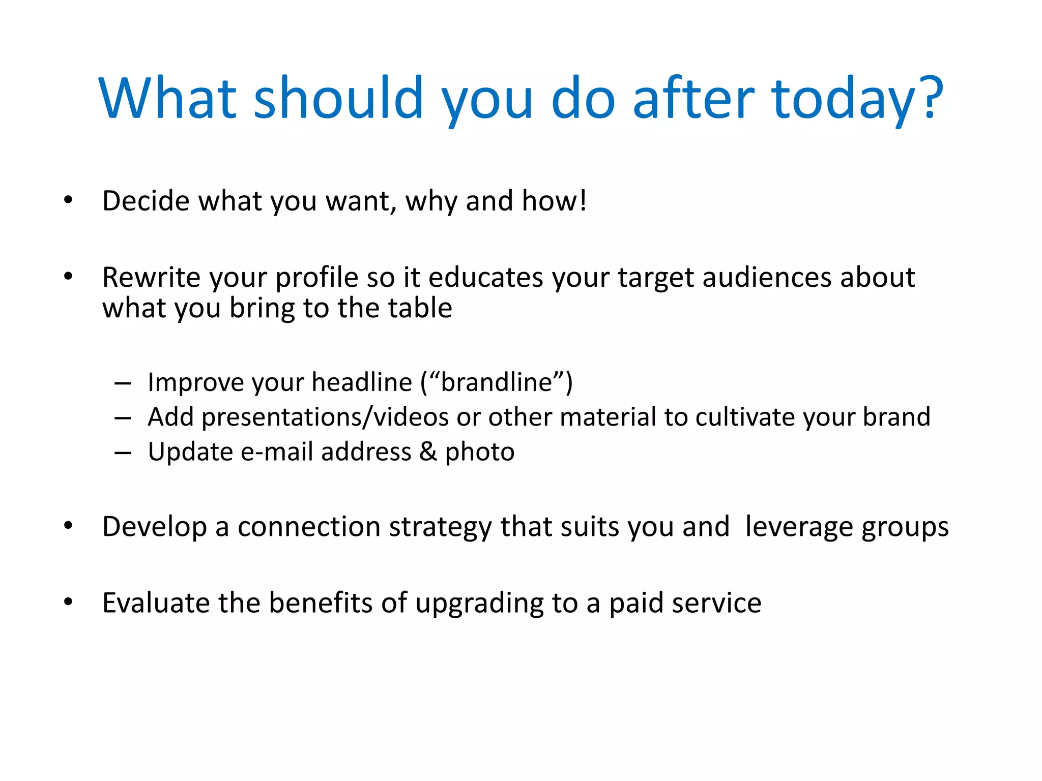 What should you do after today?
• Decide what you want, why and how!
• Rewrite your profile so it educates your target audiences about
what you bring to the table
– Improve your headline (“brandline”)
– Add presentations/videos or other material to cultivate your brand
– Update e-mail address & photo
• Develop a connection strategy that suits you and leverage groups
• Evaluate the benefits of upgrading to a paid service
 