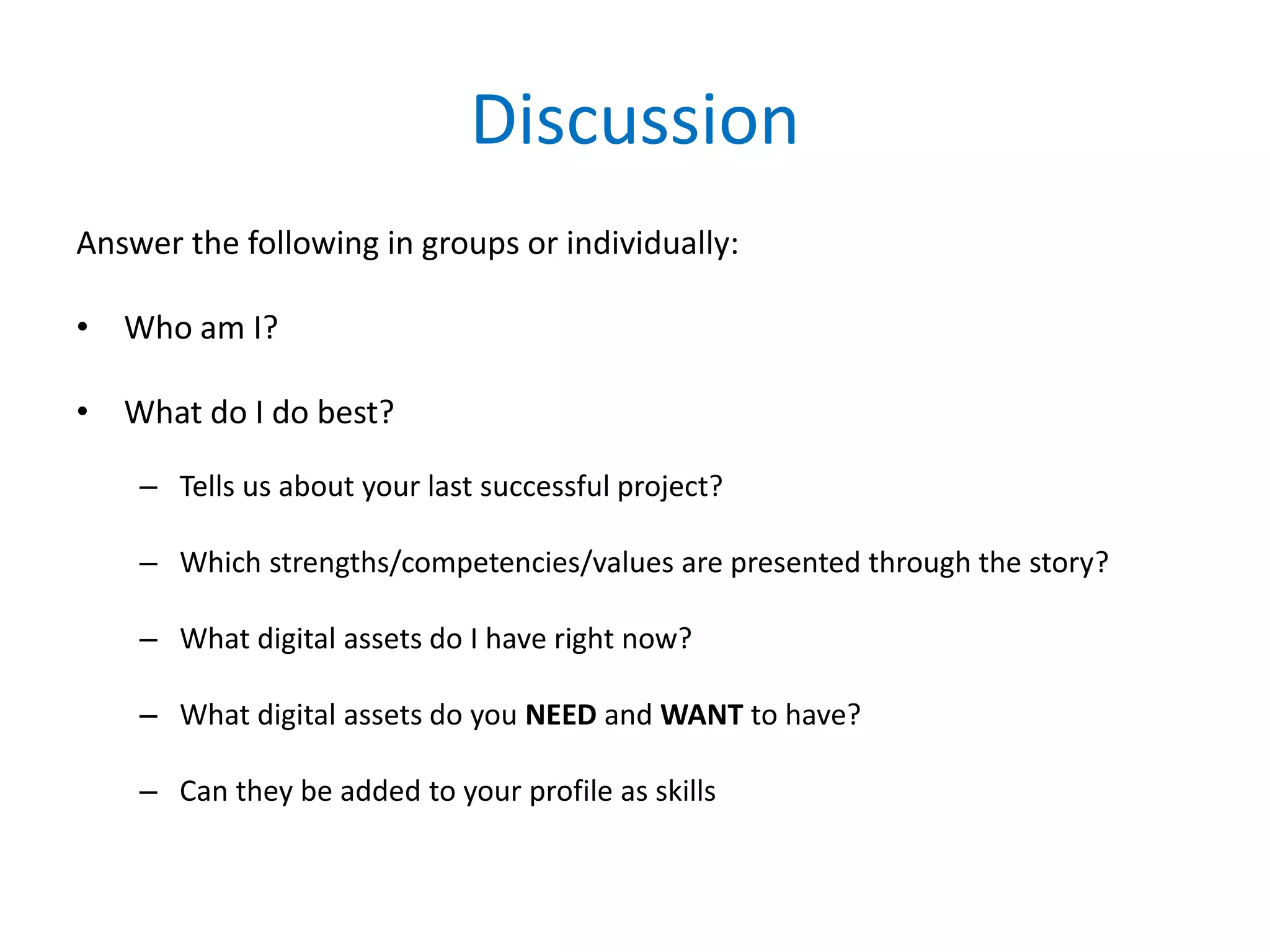 Discussion
Answer the following in groups or individually:
• Who am I?
• What do I do best?
– Tells us about your last successful project?
– Which strengths/competencies/values are presented through the story?
– What digital assets do I have right now?
– What digital assets do you NEED and WANT to have?
– Can they be added to your profile as skills
 