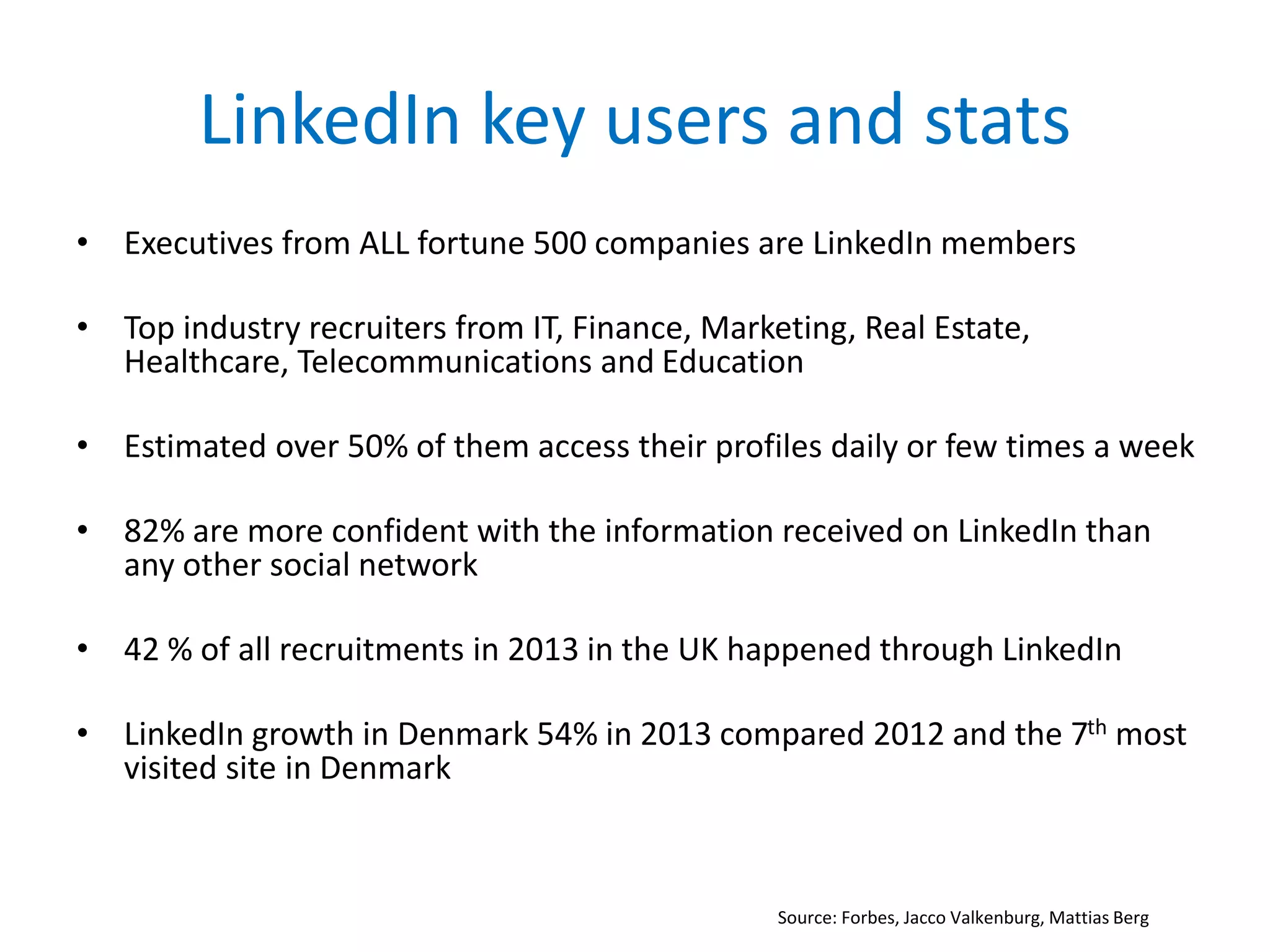 LinkedIn key users and stats
• Executives from ALL fortune 500 companies are LinkedIn members
• Top industry recruiters from IT, Finance, Marketing, Real Estate,
Healthcare, Telecommunications and Education
• Estimated over 50% of them access their profiles daily or few times a week
• 82% are more confident with the information received on LinkedIn than
any other social network
• 42 % of all recruitments in 2013 in the UK happened through LinkedIn
• LinkedIn growth in Denmark 54% in 2013 compared 2012 and the 7th most
visited site in Denmark
Source: Forbes, Jacco Valkenburg, Mattias Berg
 