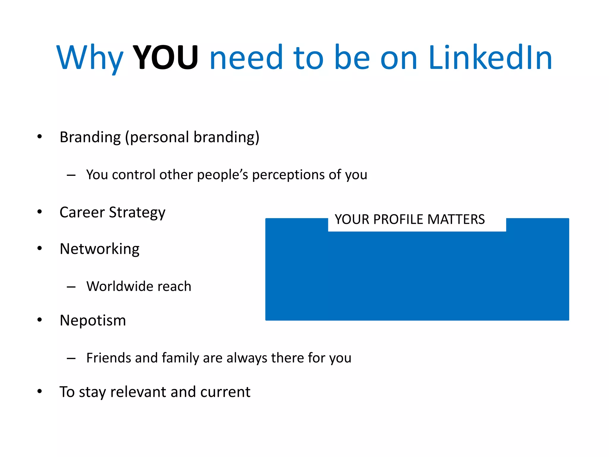 Why YOU need to be on LinkedIn
• Branding (personal branding)
– You control other people’s perceptions of you
• Career Strategy
• Networking
– Worldwide reach
• Nepotism
– Friends and family are always there for you
• To stay relevant and current
YOUR PROFILE MATTERS
 