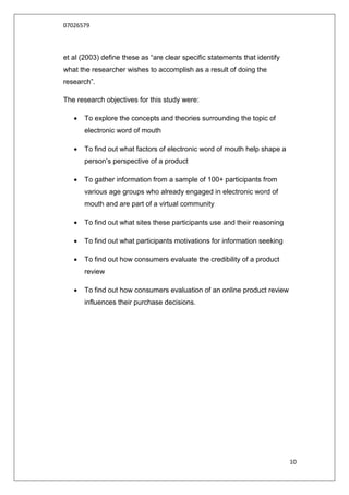 07026579



et al (2003) define these as “are clear specific statements that identify
what the researcher wishes to accomplish as a result of doing the
research”.

The research objectives for this study were:

      To explore the concepts and theories surrounding the topic of
       electronic word of mouth

      To find out what factors of electronic word of mouth help shape a
       person‟s perspective of a product

      To gather information from a sample of 100+ participants from
       various age groups who already engaged in electronic word of
       mouth and are part of a virtual community

      To find out what sites these participants use and their reasoning

      To find out what participants motivations for information seeking

      To find out how consumers evaluate the credibility of a product
       review

      To find out how consumers evaluation of an online product review
       influences their purchase decisions.




                                                                            10
 