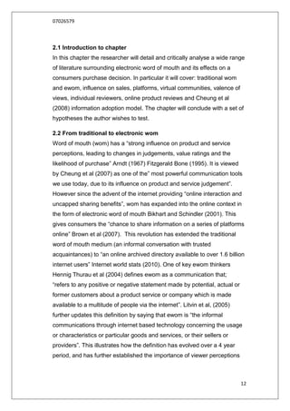 07026579



2.1 Introduction to chapter
In this chapter the researcher will detail and critically analyse a wide range
of literature surrounding electronic word of mouth and its effects on a
consumers purchase decision. In particular it will cover: traditional wom
and ewom, influence on sales, platforms, virtual communities, valence of
views, individual reviewers, online product reviews and Cheung et al
(2008) information adoption model. The chapter will conclude with a set of
hypotheses the author wishes to test.

2.2 From traditional to electronic wom
Word of mouth (wom) has a “strong influence on product and service
perceptions, leading to changes in judgements, value ratings and the
likelihood of purchase” Arndt (1967) Fitzgerald Bone (1995). It is viewed
by Cheung et al (2007) as one of the” most powerful communication tools
we use today, due to its influence on product and service judgement”.
However since the advent of the internet providing “online interaction and
uncapped sharing benefits”, wom has expanded into the online context in
the form of electronic word of mouth Bikhart and Schindler (2001). This
gives consumers the “chance to share information on a series of platforms
online” Brown et al (2007). This revolution has extended the traditional
word of mouth medium (an informal conversation with trusted
acquaintances) to “an online archived directory available to over 1.6 billion
internet users” Internet world stats (2010). One of key ewom thinkers
Hennig Thurau et al (2004) defines ewom as a communication that;
“refers to any positive or negative statement made by potential, actual or
former customers about a product service or company which is made
available to a multitude of people via the internet”. Litvin et al, (2005)
further updates this definition by saying that ewom is “the informal
communications through internet based technology concerning the usage
or characteristics or particular goods and services, or their sellers or
providers”. This illustrates how the definition has evolved over a 4 year
period, and has further established the importance of viewer perceptions



                                                                             12
 