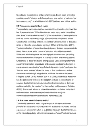 07026579



to particular characteristics and people involved. Ewom as an online tool
enables users to “discuss and share opinions on a variety of topics in real
time anonymously”, in what Litvin et al, (2005) defines as a “virtual reality”.

2.3 The growing popularity of ewom
The popularity ewom as a tool has increased to a dramatic extent over the
last 5 years with over “500 million internet users using social networking
sites alone” Internet world stats (2010).The introduction of ewom platforms
such as: “social networking, blogs, opinion forums and product review
websites has opened up endless possibilities with consumers to discuss a
range of interests, products and services” Bikhart and Schindler (2001).
The informal nature of ewom is unique in the way it draws consumers in by
giving them a voice and a choice of platforms tailored to their needs.
Whilst also eliminating more traditional physical barriers and “providing
more direct channels to experts in a variety of fields and utilizing search
functionality to do so” Buda and Zhang (2000). Using ewom platforms to
search for information on products and services has become the norm in
many respects as using the “specificity of discussion topics” and using the
“internet as an enabler” allows the users to “find opinions and review
variants on near enough any potential purchase decision in the world”
Fong and Burton (2010). Authors Sun et al (2006) also believe that ewom
has the potential to “influence the adoption and use of products and or
services due to the informal nature in which the information is delivered
and interpreted by the receiver” further verified by Cheung and Rabjohn
(2008). Therefore it a topic of interest to marketers to further understand
how consumers evaluate their purchase decisions using this
communication medium Goldsmith and Horowitz (2006).

2.4 How does ewom influence sales?
Traditionally ewom has had a “higher impact in the services context
primarily the travel and hospitality industry” due to the nature of a “service
experience” requirement Litvin et al, (2005). However, due to the increase
of the internet popularity with more emphasis on “search” with consumers


                                                                              13
 