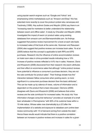 07026579



using popular search engines such as “Google and Yahoo” and
emphasising online marketplaces such as “Amazon and Ebay” this has
extended more recently to cover the product context also Jarvenpaa and
Tractinsky (1999). Key authors Godes and Mayzlin (2004) say there is an
“increasing need for marketers to better understand the relationship
between ewom and offline sales”. A study by Chevalier and Mayzlin (2006)
investigated the impact of ewom on product sales using existing
databases from amazon.com and Barnesandnoble.com. Its findings
suggested that positive review improvement for a book at each site leads
to increased sales of that book at the same site. Sorensen and Rasussen
(2004) also suggest that positive reviews can increase book sales. Ye et al
(2009) believe that this concept is applicable to both RPS and EPS
purchases. Research into the influence of online accommodation reviews
on hotel room sites in china provided results indicating how a 10%
increase of positive reviews reflected a 4.4% rise in sales. However, Davis
and Khazanchi (2008) discovered from their research into ewom attributes
and their effect on ecommerce sales that although “online product reviews
have potential to influence a consumer‟s purchase decision, they are not
the sole contributor for product sales”. Their findings dictate how the”
interaction between fellow consumers when posting ewom, is more
significant in a consumers purchase decision than the basic attributes”.
This can be made up by valence of views, volume of information and is
dependent on the product that is been discussed. Clemons (2008)
disagrees with Davis and Khazanchi (2008) and believes that online
reviews are the sole contributor for increased sales. His study into “how
information changes consumer behaviour” provides an example of a small
beer wholesaler in Pennsylvania “with 90% of its customer base within a
10 mile radius. Whose sales rose dramatically by a 2/3 after the
implementation of a website and exposure to rateabeer.com (online beer
review community) with 1/3 of demand coming from outside the state”.
Hence these results would indicate that there is a positive correlation
between an increase in positive reviews and increase in sales for a given


                                                                            14
 