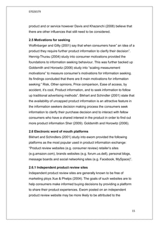 07026579



product and or service however Davis and Khazanchi (2008) believe that
there are other influences that still need to be considered.

2.5 Motivations for seeking
Wolfinbarger and GIlly (2001) say that when consumers have” an idea of a
product they require further product information to clarify their decision”.
Hennig-Thurau (2004) study into consumer motivations provided the
foundations to information seeking behaviour. This was further backed up
Goldsmith and Horowitz (2006) study into “scaling measurement
motivations” to measure consumer‟s motivations for information seeking.
Its findings concluded that there are 8 main motivations for information
seeking:” Risk, Other opinions, Price comparison, Ease of access, by
accident, it‟s cool, Product information, and to seek information to follow
up traditional advertising methods”. Bikhart and Schindler (2001) state that
the availability of uncapped product information is an attractive feature in
the information seekers decision making process the consumers seek
information to clarify their purchase decision and to interact with fellow
consumers who have a shared interest in the product in order to find out
more product information Sher (2009). Goldsmith and Horowitz (2006).

2.6 Electronic word of mouth platforms
Bikhart and Schindlers (2001) study into ewom provided the following
platforms as the most popular used in product information exchange:
“Product review websites (e.g. consumer review) retailer‟s sites
(e.g.amazon.com), brands websites (e.g. forum.us.dell), personal blogs,
message boards and social networking sites (e.g. Facebook, MySpace)”.

2.6.1 Independent product review sites
Independent product review sites are generally known to be free of
marketing ploys Xue & Phelps (2004). The goals of such websites are to
help consumers make informed buying decisions by providing a platform
to share their product experiences. Ewom posted on an independent
product review website may be more likely to be attributed to the



                                                                               15
 