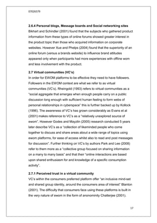 07026579



2.6.4 Personal blogs, Message boards and Social networking sites
Bikhart and Schindler (2001) found that the subjects who gathered product
information from these types of online forums showed greater interest in
the product topic than those who acquired information on corporate
websites. However Xue and Phelps (2004) found that the superiority of an
online forum (versus a brands website) to influence brand attitudes
appeared only when participants had more experiences with offline wom
and less involvement with the product.

2.7 Virtual communities (VC’s)
In order for EWOM platforms to be effective they need to have followers.
Followers in the EWOM context are what we refer to as virtual
communities (VC‟s). Rheingold (1993) refers to virtual communities as a
“social aggregate that emerges when enough people carry on a public
discussion long enough with sufficient human feeling to form webs of
personal relationships in cyberspace” this is further backed up by Kollock
(1996). The awareness of VC‟s has grown considerably as Evans et al
(2001) makes reference to VC‟s as a “relatively unexplored source of
ewom”. However Godes and Mayzlin (2005) research conducted 5 years
later describe VC‟s as a “collection of likeminded people who come
together to discuss and share areas about a wide range of topics using
ewom platforms, for ease of access whilst also to read and post messages
for discussion”. Further thinking on VC‟s by authors Park and Lee (2008)
refer to them more as a “collective group focused on sharing information
on a many to many basis” and that their “online interactions are based
upon shared enthusiasm for and knowledge of a specific consumption
activity”.

2.7.1 Perceived trust in a virtual community
VC‟s within the consumers preferred platform offer “an inclusive mind-set
and shared group identity, around the consumers area of interest” Blanton
(2001). The difficulty that consumers face using these platforms is built in
the very nature of ewom in the form of anonominity Chatterjee (2001).


                                                                           17
 