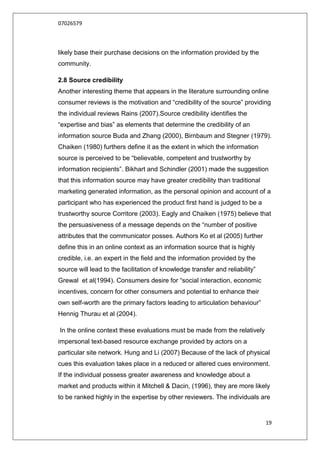 07026579



likely base their purchase decisions on the information provided by the
community.

2.8 Source credibility
Another interesting theme that appears in the literature surrounding online
consumer reviews is the motivation and “credibility of the source” providing
the individual reviews Rains (2007).Source credibility identifies the
“expertise and bias” as elements that determine the credibility of an
information source Buda and Zhang (2000), Birnbaum and Stegner (1979).
Chaiken (1980) furthers define it as the extent in which the information
source is perceived to be “believable, competent and trustworthy by
information recipients”. Bikhart and Schindler (2001) made the suggestion
that this information source may have greater credibility than traditional
marketing generated information, as the personal opinion and account of a
participant who has experienced the product first hand is judged to be a
trustworthy source Corritore (2003). Eagly and Chaiken (1975) believe that
the persuasiveness of a message depends on the “number of positive
attributes that the communicator posses. Authors Ko et al (2005) further
define this in an online context as an information source that is highly
credible, i.e. an expert in the field and the information provided by the
source will lead to the facilitation of knowledge transfer and reliability”
Grewal et al(1994). Consumers desire for “social interaction, economic
incentives, concern for other consumers and potential to enhance their
own self-worth are the primary factors leading to articulation behaviour”
Hennig Thurau et al (2004).

In the online context these evaluations must be made from the relatively
impersonal text-based resource exchange provided by actors on a
particular site network. Hung and Li (2007) Because of the lack of physical
cues this evaluation takes place in a reduced or altered cues environment.
If the individual possess greater awareness and knowledge about a
market and products within it Mitchell & Dacin, (1996), they are more likely
to be ranked highly in the expertise by other reviewers. The individuals are


                                                                              19
 