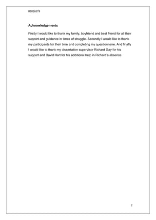 07026579



Acknowledgements

Firstly I would like to thank my family, boyfriend and best friend for all their
support and guidance in times of struggle. Secondly I would like to thank
my participants for their time and completing my questionnaire. And finally
I would like to thank my dissertation supervisor Richard Gay for his
support and David Hart for his additional help in Richard‟s absence




                                                                               2
 