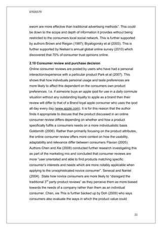 07026579



ewom are more effective than traditional advertising methods”. This could
be down to the scope and depth of information it provides without being
restricted to the consumers local social network. This is further supported
by authors Brown and Reigan (1987); Biyalogorsky et al (2003). This is
further supported by Nielsen‟s annual global online survey (2010) which
discovered that 70% of consumer trust opinions online.

2.10 Consumer review and purchase decision
Online consumer reviews are posted by users who have had a personal
interaction/experience with a particular product Park et al (2007). This
shows that how individuals personal usage and taste preferences are
more likely to affect this dependent on the consumers own product
preferences. I.e. if someone buys an apple ipod for use in a daily commute
situation without any outstanding loyalty to apple as a brand then their
review will differ to that of a Brand loyal apple consumer who uses the ipod
all day every day (www.apple.com). It is for this reason that the author
finds it appropriate to discuss that the product discussed in an online
consumer review differs depending on whether and how a product
specifically fulfils a consumers needs on a more individualistic basis
Goldsmith (2006). Rather than primarily focusing on the product attributes,
the online consumer review offers more context on how the usability,
adaptability and relevance differ between consumers Flavian (2005).
Authors Chen and Xie (2008) conducted further research investigating this
as part of the marketing mix and concluded that consumer reviews are
more “user orientated and able to find products matching specific
consumer‟s interests and needs which are more notably applicable when
applying to the unsophisticated novice consumer”. Senecal and Nantel
(2004). State how novice consumers are more likely to “disregard the
traditional 3rd party product reviews” as they perceive them as more biased
towards the needs of a company rather than them as an individual
consumer .Chen, xie This is further backed up by Doh (2009) who says
consumers also evaluate the ways in which the product value could



                                                                           21
 