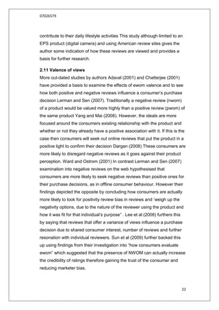 07026579



contribute to their daily lifestyle activities This study although limited to an
EPS product (digital camera) and using American review sites gives the
author some indication of how these reviews are viewed and provides a
basis for further research.

2.11 Valence of views
More out-dated studies by authors Adaval (2001) and Chatterjee (2001)
have provided a basis to examine the effects of ewom valence and to see
how both positive and negative reviews influence a consumer‟s purchase
decision Lerman and Sen (2007). Traditionally a negative review (nwom)
of a product would be valued more highly than a positive review (pwom) of
the same product Yang and Mai (2008). However, the ideals are more
focused around the consumers existing relationship with the product and
whether or not they already have a positive association with it. If this is the
case then consumers will seek out online reviews that put the product in a
positive light to confirm their decision Dargan (2008) These consumers are
more likely to disregard negative reviews as it goes against their product
perception. Ward and Ostrom (2001) In contrast Lerman and Sen (2007)
examination into negative reviews on the web hypothesised that
consumers are more likely to seek negative reviews than positive ones for
their purchase decisions, as in offline consumer behaviour. However their
findings depicted the opposite by concluding how consumers are actually
more likely to look for positivity review bias in reviews and „weigh up the
negativity options, due to the nature of the reviewer using the product and
how it was fit for that individual‟s purpose” . Lee et al (2008) furthers this
by saying that reviews that offer a variance of views influence a purchase
decision due to shared consumer interest, number of reviews and further
resonation with individual reviewers. Sun et al (2009) further backed this
up using findings from their investigation into “how consumers evaluate
ewom” which suggested that the presence of NWOM can actually increase
the credibility of ratings therefore gaining the trust of the consumer and
reducing marketer bias.



                                                                                 22
 
