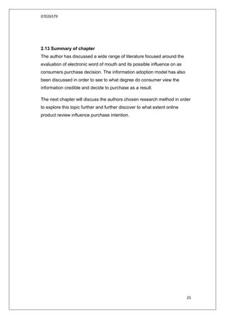 07026579




2.13 Summary of chapter
The author has discussed a wide range of literature focused around the
evaluation of electronic word of mouth and its possible influence on as
consumers purchase decision. The information adoption model has also
been discussed in order to see to what degree do consumer view the
information credible and decide to purchase as a result.

The next chapter will discuss the authors chosen research method in order
to explore this topic further and further discover to what extent online
product review influence purchase intention.




                                                                           25
 